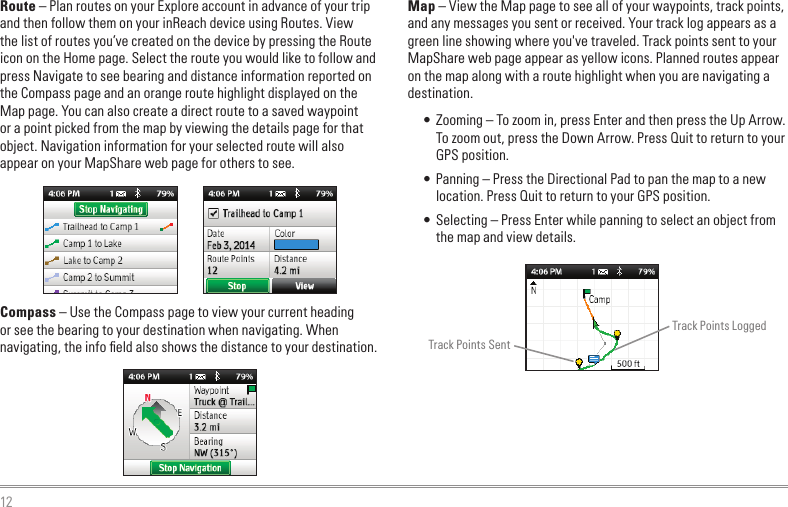 12Route – Plan routes on your Explore account in advance of your trip and then follow them on your inReach device using Routes. View the list of routes you’ve created on the device by pressing the Route icon on the Home page. Select the route you would like to follow and press Navigate to see bearing and distance information reported on the Compass page and an orange route highlight displayed on the Map page. You can also create a direct route to a saved waypoint or a point picked from the map by viewing the details page for that object. Navigation information for your selected route will also appear on your MapShare web page for others to see.Compass – Use the Compass page to view your current heading or see the bearing to your destination when navigating. When navigating, the info ﬁeld also shows the distance to your destination.Map – View the Map page to see all of your waypoints, track points, and any messages you sent or received. Your track log appears as a green line showing where you&apos;ve traveled. Track points sent to your MapShare web page appear as yellow icons. Planned routes appear on the map along with a route highlight when you are navigating a destination.• Zooming – To zoom in, press Enter and then press the Up Arrow. To zoom out, press the Down Arrow. Press Quit to return to your GPS position.• Panning – Press the Directional Pad to pan the map to a new location. Press Quit to return to your GPS position.• Selecting – Press Enter while panning to select an object from the map and view details.Track Points SentTrack Points Logged