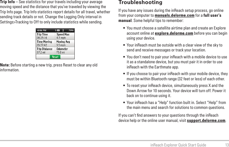 13inReach Explorer Quick Start GuideTrip Info – See statistics for your travels including your average moving speed and the distance that you’ve traveled by viewing the Trip Info page. Trip Info statistics report details for all travel, whether sending track details or not. Change the Logging Only interval in Settings&gt;Tracking to Off to only include statistics while sending.Note: Before starting a new trip, press Reset to clear any old information.TroubleshootingIf you have any issues during the inReach setup process, go online from your computer to manuals.delorme.com for a full user’s manual. Some helpful tips to remember:• You must choose a satellite airtime plan and create an Explore account online at explore.delorme.com before you can begin using your device.• Your inReach must be outside with a clear view of the sky to send and receive messages or track your location.• You don’t need to pair your inReach with a mobile device to use it as a standalone device, but you must pair it in order to use inReach with the Earthmate app.• If you choose to pair your inReach with your mobile device, they must be within Bluetooth range (32 feet or less) of each other.• To reset your inReach device, simultaneously press X and the Down Arrow for 10 seconds. Your device will turn off. Power it back on to continue using it.• Your inReach has a “Help” function built in. Select “Help” from the main menu and search for solutions to common questions.If you can’t ﬁ nd answers to your questions through the inReach device help or the online user manual, visit support.delorme.com.