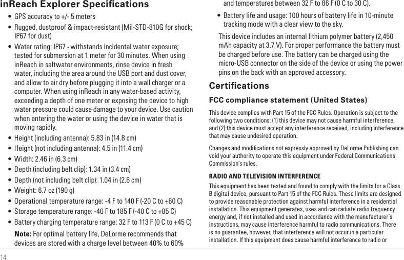 14inReach Explorer Speciﬁcations • GPS accuracy to +/- 5 meters • Rugged, dustproof &amp; impact-resistant (Mil-STD-810G for shock; IP67 for dust) • Water rating: IP67 - withstands incidental water exposure; tested for submersion at 1 meter for 30 minutes. When using inReach in saltwater environments, rinse device in fresh water, including the area around the USB port and dust cover, and allow to air dry before plugging it into a wall charger or a computer. When using inReach in any water-based activity, exceeding a depth of one meter or exposing the device to high water pressure could cause damage to your device. Use caution when entering the water or using the device in water that is moving rapidly. • Height (including antenna): 5.83 in (14.8 cm) • Height (not including antenna): 4.5 in (11.4 cm) • Width: 2.46 in (6.3 cm) • Depth (including belt clip): 1.34 in (3.4 cm) • Depth (not including belt clip): 1.04 in (2.6 cm) • Weight: 6.7 oz (190 g) • Operational temperature range: -4 F to 140 F (-20 C to +60 C) • Storage temperature range: -40 F to 185 F (-40 C to +85 C) • Battery charging temperature range: 32 F to 113 F (0 C to +45 C)Note: For optimal battery life, DeLorme recommends that devices are stored with a charge level between 40% to 60% and temperatures between 32 F to 86 F (0 C to 30 C). • Battery life and usage: 100 hours of battery life in 10-minute tracking mode with a clear view to the sky.This device includes an internal lithium polymer battery (2,450 mAh capacity at 3.7 V). For proper performance the battery must be charged before use. The battery can be charged using the micro-USB connector on the side of the device or using the power pins on the back with an approved accessory.CertiﬁcationsFCC compliance statement (United States)This device complies with Part 15 of the FCC Rules. Operation is subject to the following two conditions: (1) this device may not cause harmful interference, and (2) this device must accept any interference received, including interference that may cause undesired operation.Changes and modiﬁcations not expressly approved by DeLorme Publishing can void your authority to operate this equipment under Federal Communications Commission’s rules.RADIO AND TELEVISION INTERFERENCEThis equipment has been tested and found to comply with the limits for a Class B digital device, pursuant to Part 15 of the FCC Rules. These limits are designed to provide reasonable protection against harmful interference in a residential installation. This equipment generates, uses and can radiate radio frequency energy and, if not installed and used in accordance with the manufacturer’s instructions, may cause interference harmful to radio communications. There is no guarantee, however, that interference will not occur in a particular installation. If this equipment does cause harmful interference to radio or 