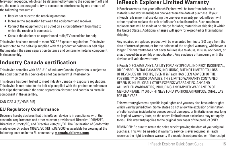 15inReach Explorer Quick Start Guidetelevision reception, which can be determined by turning the equipment off and on, the user is encouraged to try to correct the interference by one or more of the following measures:•  Reorient or relocate the receiving antenna.•  Increase the separation between the equipment and receiver.•  Connect the equipment to an outlet on a circuit different from that to which the receiver is connected.•  Consult the dealer or an experienced radio/TV technician for help.This device has been tested to meet FCC RF Exposure regulations. This device is restricted to the belt-clip supplied with the product or holsters or belt clips that maintain the same separation distance and contain no metallic component in the assembly.Industry Canada certiﬁcationThis device complies with RSS-310 of Industry Canada. Operation is subject to the condition that this device does not cause harmful interference.This device has been tested to meet Industry Canada RF Exposure regulations. This device is restricted to the belt-clip supplied with the product or holsters or belt clips that maintain the same separation distance and contain no metallic component in the assembly.CAN ICES-3 (B)/NMB-3(B)EU Regulatory ConformanceDeLorme hereby declares that this inReach device is in compliance with the essential requirements and other relevant provisions of Directive 1999/5/EC, Directive 2002/95/EC, and Directive 2002/96/EC. The Declaration of Conformity made under Directive 1999/5/EC (HG nr.88/2003) is available for viewing at the following location in the EU community: manuals.delorme.com.inReach Explorer Limited WarrantyinReach warrants that your inReach Explorer will be free from defects in materials and workmanship for one year from the date of purchase. If your inReach fails in normal use during the one year warranty period, inReach will either repair or replace the unit at inReach&apos;s sole discretion. Such repairs or replacements will be made at no charge for labor, materials or shipping if within the United States. Additional charges will apply for expedited or International shipping.Any repaired or replaced product will be warranted for ninety (90) days from the date of return shipment, or for the balance of the original warranty, whichever is longer. This warranty does not cover failures due to abuse, misuse, accidents, or unauthorized disassembly or modiﬁcation. Any evidence of tampering with the devices will void the warranty.inReach DISCLAIMS ANY LIABILITY FOR ANY SPECIAL, INDIRECT, INCIDENTAL, OR CONSEQUENTIAL DAMAGES, INCLUDING, BUT NOT LIMITED TO, LOSS OF REVENUES OR PROFITS, EVEN IF inReach HAS BEEN ADVISED OF THE POSSIBILITY OF SUCH DAMAGES. THIS LIMITED WARRANTY CONTAINED HEREIN IS IN LIEU OF ALL OTHER EXPRESS WARRANTIES. ANY AND ALL IMPLIED WARRANTIES, INCLUDING ANY IMPLIED WARRANTIES OF MERCHANTABILITY OR OF FITNESS FOR A PARTICULAR PURPOSE, SHALL LAST FOR ONE YEAR.This warranty gives you speciﬁc legal rights and you may also have other rights which vary by jurisdiction. Some states do not allow the exclusion or limitation of relief such as incidental or consequential damages, or limitations on how long an implied warranty lasts, so the above limitations or exclusions may not apply to you. This warranty applies to the original purchaser of the product ONLY.REMINDER: Be sure to retain the sales receipt proving the date of your original purchase. This will be needed if warranty service is ever required. inReach reserves the right to refuse warranty if a receipt is not provided or if the receipt 