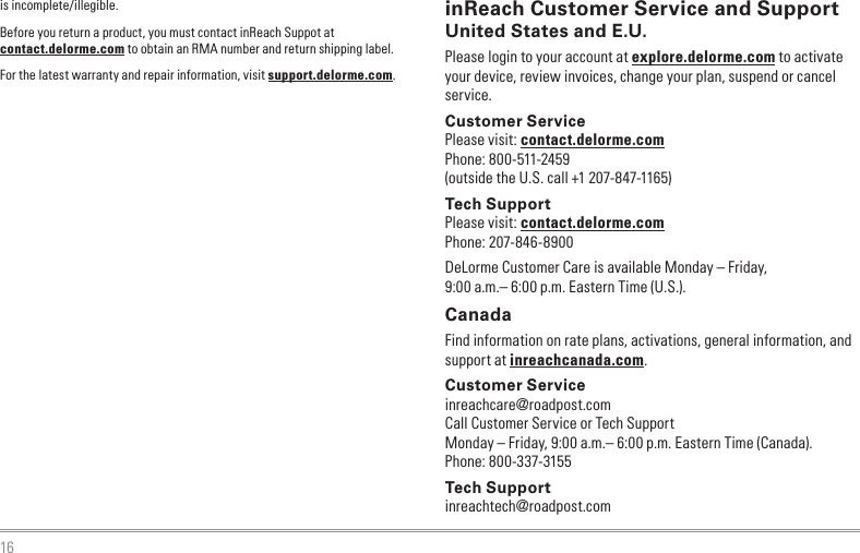 16is incomplete/illegible.Before you return a product, you must contact inReach Suppot at contact.delorme.com to obtain an RMA number and return shipping label.For the latest warranty and repair information, visit support.delorme.com.inReach Customer Service and SupportUnited States and E.U.Please login to your account at explore.delorme.com to activate your device, review invoices, change your plan, suspend or cancel service.Customer ServicePlease visit: contact.delorme.comPhone: 800-511-2459(outside the U.S. call +1 207-847-1165)Tech SupportPlease visit: contact.delorme.comPhone: 207-846-8900DeLorme Customer Care is available Monday – Friday, 9:00 a.m.– 6:00 p.m. Eastern Time (U.S.).CanadaFind information on rate plans, activations, general information, and support at inreachcanada.com.Customer Serviceinreachcare@roadpost.comCall Customer Service or Tech SupportMonday – Friday, 9:00 a.m.– 6:00 p.m. Eastern Time (Canada).Phone: 800-337-3155Tech Supportinreachtech@roadpost.com