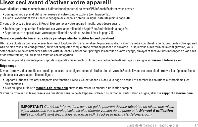 17Guide de démarrage inReach ExplorerLisez ceci avant d’activer votre appareil!Avant d’utiliser votre communicateur bidirectionnel par satellite avec GPS inReach Explorer, vous devez :• Conﬁgurer votre plan d’utilisation réseau et votre compte Explore (voir la page 19).• Aller à l’extérieur et avoir une vue dégagée du ciel pour obtenir un signal satellite (voir la page 20).Si vous prévoyez utiliser votre inReach Explorer avec votre appareil mobile, vous devez aussi :• Télécharger l’application Earthmate sur votre appareil mobile Apple® ou Android (voir la page 24).• Apparier votre appareil avec votre appareil mobile Apple ou Android (voir la page 24).Suivez ce guide de démarrage étape par étape aﬁn de faciliter la conﬁguration!Utilisez ce Guide de démarrage avec le inReach Explorer aﬁn de rationaliser le processus d’activation de votre compte et la conﬁguration de votre appareil. Aﬁn de bien réussir la conﬁguration, suivez et complétez chaque étape avant de passer à la suivante. Lorsque vous aurez terminé la conﬁguration, vous serez en mesure de commencer à utiliser votre inReach Explorer pour partager les détails de votre voyage, envoyer et recevoir des messages de vos amis et de votre famille, ou utiliser les fonctions de navigation.Venez en apprendre davantage au sujet des capacités du inReach Explorer dans ce Guide de démarrage ou en ligne sur inreachdelorme.com.DépannageSi vous éprouvez des problèmes lors du processus de conﬁguration ou de l’utilisation de votre inReach, il vous est possible de trouver les réponses à ces problèmes sur votre appareil ou en ligne :• L’appareil inReach Explorer comporte une fonction « Aide ». Sélectionnez « Aide » à la page d’accueil et cherchez les solutions aux problèmes les  plus communs.• Allez en ligne sur le site manuals.delorme.com où vous trouverez un manuel d’utilisation complet.Si vous ne trouvez pas la réponse à vos questions dans l’aide de l’appareil inReach ou le manuel d’utilisation en ligne, allez sur support.delorme.com.IMPORTANT! Certaines informations dans ce guide peuvent devenir désuètes en raison des mises à jour apportées aux micrologiciels. La plus récente version de ce guide et le Manuel d’utilisation inReach détaillé sont disponibles au format PDF à l’adresse manuals.delorme.com.