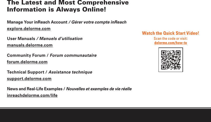 The Latest and Most Comprehensive Information is Always Online!Manage Your inReach Account / Gérer votre compte inReachexplore.delorme.comUser Manuals / Manuels d’utilisationmanuals.delorme.comCommunity Forum / Forum communautaireforum.delorme.comTechnical Support / Assistance techniquesupport.delorme.comNews and Real-Life Examples / Nouvelles et exemples de vie réelleinreachdelorme.com/lifeWatch the Quick Start Video!Scan the code or visit:delorme.com/how-to