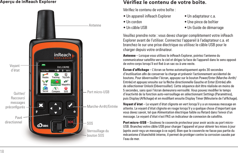 18Vériﬁ ez le contenu de votre boîte.Veuillez prendre note : vous devez charger complètement votre inReach Explorer avant de l’utiliser. Connectez l’appareil à l’adaptateur c.a. et branchez-le sur une prise électrique ou utilisez le câble USB pour le charger depuis votre ordinateur.Antenne – Lorsque vous utilisez le inReach Explorer, pointez l’antenne du communicateur satellite vers le ciel et dirigez la face de l’appareil dans le sens opposé de votre corps lorsqu’il est ﬁ xé à un sac ou à une veste.Écran d’afﬁ chage – L’écran se ferme automatiquement après 30 secondes d’inutilisation aﬁ n de conserver la charge et prévenir l’actionnement accidentel de boutons. Pour déverrouiller l’écran, appuyez sur le bouton Power/Enter (Marche-Arrêt/Entrée) et appuyez ensuite sur la ﬂ èche directionnelle Gauche et Enter (Entrée) aﬁ n de sélectionner Unlock (Déverrouiller). Cette séquence doit être réalisée en moins de 5 secondes, sans quoi l’écran demeurera verrouillé. Vous pouvez modiﬁ er le temps d’inactivité de la fonction auto-verrouillage en sélectionnant Settings (Paramètres), puis Display (Afﬁ chage) et en modiﬁ ant ensuite Display Timer (Minuterie de l’afﬁ chage).Voyant d’état – Le voyant d’état clignote en vert lorsqu’il y a un nouveau message en attente. Le voyant d’état clignote en rouge lorsqu’il y a quelque chose d’important que vous devez savoir, tel que Alimentation électrique faible ou Retard dans l’envoi d’un message. Le voyant d’état n’est PAS un indicateur de connexion de satellite.Port micro-USB – Soulevez le couvercle protecteur pour avoir accès au port micro-USB. Branchez votre câble USB pour charger l’appareil et pour obtenir les mises à jour (après avoir reçu un message à ce sujet). Bien que le couvercle ne fasse pas partie du mécanisme d’étanchéité interne, il permet de protéger contre la corrosion causée par l’eau de mer.Aperçu de inReach Explorer • Un appareil inReach Explorer  • Un cordon • Un câble USB • Un adaptateur c.a. • Une pince de boîtier • Un Guide de démarrageVériﬁ ez le contenu de votre boîte :Verrouillage du bouton SOSVerrouillage du bouton SOSVoyant d’étatAntenneSOSPavé directionnelMarche-Arrêt/EntréeQuitter/Raccourci messages préconﬁ gurésPort micro-USB