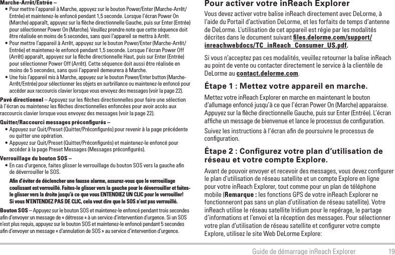 19Guide de démarrage inReach ExplorerMarche-Arrêt/Entrée – • Pour mettre l’appareil à Marche, appuyez sur le bouton Power/Enter (Marche-Arrêt/Entrée) et maintenez-le enfoncé pendant 1,5 seconde. Lorsque l’écran Power On (Marche) apparaît, appuyez sur la ﬂèche directionnelle Gauche, puis sur Enter (Entrée) pour sélectionner Power On (Marche). Veuillez prendre note que cette séquence doit être réalisée en moins de 5 secondes, sans quoi l’appareil se mettra à Arrêt.• Pour mettre l’appareil à Arrêt, appuyez sur le bouton Power/Enter (Marche-Arrêt/Entrée) et maintenez-le enfoncé pendant 1,5 seconde. Lorsque l’écran Power Off (Arrêt) apparaît, appuyez sur la ﬂèche directionnelle Haut, puis sur Enter (Entrée) pour sélectionner Power Off (Arrêt). Cette séquence doit aussi être réalisée en moins de 5 secondes, sans quoi l’appareil demeurera à Marche.• Une fois l’appareil mis à Marche, appuyez sur le bouton Power/Enter button (Marche-Arrêt/Entrée) pour sélectionner les objets en surbrillance ou maintenez-le enfoncé pour accéder aux raccourcis clavier lorsque vous envoyez des messages (voir la page 22).Pavé directionnel – Appuyez sur les ﬂèches directionnelles pour faire une sélection à l’écran ou maintenez les ﬂèches directionnelles enfoncées pour avoir accès aux raccourcis clavier lorsque vous envoyez des messages (voir la page 22).Quitter/Raccourci messages préconﬁgurés –• Appuyez sur Quit/Preset (Quitter/Préconﬁgurés) pour revenir à la page précédente ou quitter une opération.• Appuyez sur Quit/Preset (Quitter/Préconﬁgurés) et maintenez-le enfoncé pour accéder à la page Preset Messages (Messages préconﬁgurés).Verrouillage du bouton SOS – • En cas d’urgence, faites glisser le verrouillage du bouton SOS vers la gauche aﬁn de déverrouiller le SOS.Aﬁn d’éviter de déclencher une fausse alarme, assurez-vous que le verrouillage coulissant est verrouillé. Faites-le glisser vers la gauche pour le déverrouiller et faites-le glisser vers la droite jusqu’à ce que vous ENTENDIEZ UN CLIC pour le verrouiller!  Si vous N’ENTENDEZ PAS DE CLIC, cela veut dire que le SOS n’est pas verrouillé.Bouton SOS – Appuyez sur le bouton SOS et maintenez-le enfoncé pendant trois secondes aﬁn d’envoyer un message de « détresse » à un service d’intervention d’urgence. Si un SOS n’est plus requis, appuyez sur le bouton SOS et maintenez-le enfoncé pendant 5 secondes aﬁn d’envoyer un message « d’annulation de SOS » au service d’intervention d’urgence.Pour activer votre inReach ExplorerVous devez activer votre balise inReach directement avec DeLorme, à l’aide du Portail d’activation DeLorme, et les forfaits de temps d’antenne de DeLorme. L’utilisation de cet appareil est régie par les modalités décrites dans le document suivant ﬁles.delorme.com/support/inreachwebdocs/TC_inReach_Consumer_US.pdf.Si vous n’acceptez pas ces modalités, veuillez retourner la balise inReach au point de vente ou contacter directement le service à la clientèle de DeLorme au contact.delorme.com.Étape 1 : Mettez votre appareil en marche.Mettez votre inReach Explorer en marche en maintenant le bouton d’allumage enfoncé jusqu’à ce que l’écran Power On (Marche) apparaisse. Appuyez sur la ﬂèche directionnelle Gauche, puis sur Enter (Entrée). L’écran afﬁche un message de bienvenue et lance le processus de conﬁguration.Suivez les instructions à l’écran aﬁn de poursuivre le processus de conﬁguration.Étape 2 : Conﬁgurez votre plan d’utilisation de réseau et votre compte Explore.Avant de pouvoir envoyer et recevoir des messages, vous devez conﬁgurer le plan d’utilisation de réseau satellite et un compte Explore en ligne pour votre inReach Explorer, tout comme pour un plan de téléphone mobile (Remarque : les fonctions GPS de votre inReach Explorer ne fonctionneront pas sans un plan d’utilisation de réseau satellite). Votre inReach utilise le réseau satellite Iridium pour le repérage, le partage d’informations et l’envoi et la réception des messages. Pour sélectionner votre plan d’utilisation de réseau satellite et conﬁgurer votre compte Explore, utilisez le site Web DeLorme Explore: