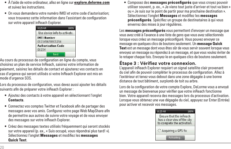 20•  À l’aide de votre ordinateur, allez en ligne sur explore.delorme.com et suivez les instructions.•  On vous demandera votre numéro IMEI et votre code d’autorisation; vous trouverez cette information dans l’assistant de conﬁguration sur votre appareil inReach Explorer.Au cours du processus de conﬁguration en ligne du compte, vous  choisirez un plan de service InReach, saisirez votre information de paiement, saisirez les détails de contact et ajouterez vos contacts en  cas d’urgence qui seront utilisés si votre InReach Explorer est mis en mode d’urgence SOS.Lors du processus de conﬁguration, vous devez aussi ajouter les détails suivants aﬁn de préparer votre inReach Explorer :•  Ajoutez des contacts à votre appareil en sélectionnant l’onglet Contacts. •  Connectez vos comptes Twitter et Facebook aﬁn de partager des messages avec vos amis. Conﬁgurez votre page Web MapShare aﬁn de permettre aux autres de suivre votre voyage et de vous envoyer des messages sur votre inReach Explorer.•  Créez des messages textes utilisés fréquemment qui seront stockés sur votre appareil (p. ex., « Suis occupé, vous répondrai plus tard! »). Sélectionnez l’onglet Messages et modiﬁez les messages  Quick Text.•  Composez des messages préconﬁgurés que vous croyez pouvoir utiliser souvent, p. ex., « Je viens tout juste d’arriver et tout va bien » ou « Je suis sur le point de partir pour ma prochaine destination ».  Sélectionnez l’onglet Messages et modiﬁez les messages préconﬁgurés. Spéciﬁez un groupe de destinataires à qui vous enverrez des mises à jour régulières.Les messages préconﬁgurés vous permettent d’envoyer un message que vous avez créé à l’avance à une liste de gens que vous avez sélectionnés lorsque vous créez un message préconﬁguré. Vous pouvez envoyer ce message en quelques clics de boutons seulement. Un message Quick Text est un message dont vous êtes sûr de vous servir souvent lorsque vous envoyez un message ou répondez à un message, et que vous voulez éviter de le retaper chaque fois. Envoyez-le en quelques clics de boutons seulement.Étape 3 : Vériﬁez votre connexion.L’appareil inReach Explorer requiert un signal satellite clair provenant du ciel aﬁn de pouvoir compléter le processus de conﬁguration. Allez à l’extérieur et tenez-vous debout dans une zone dégagée à une bonne distance de tout bâtiment, surplomb de toit ou arbre.Lors de la conﬁguration de votre compte Explore, DeLorme vous a envoyé un message de bienvenue pour vériﬁer que votre inReach fonctionne bien. Votre appareil recevra des messages lors du processus d’activation. Lorsque vous obtenez une vue dégagée du ciel, appuyez sur Enter (Entrée) pour activer et recevoir vos messages.