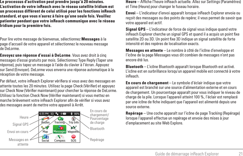 21Guide de démarrage inReach ExplorerLe processus d’activation peut prendre jusqu’à 20 minutes. L’activation de votre inReach avec le réseau satellite Iridium est un processus différent de celui utilisé pour les fonctions inReach standard, et que vous n’aurez à faire qu’une seule fois. Veuillez patienter pendant que votre inReach communique avec le réseau Iridium pour la première fois.Pour lire votre message de bienvenue, sélectionnez Messages à la  page d’accueil de votre appareil et sélectionnez le nouveau message  de DeLorme.Envoyez une réponse d’essai à DeLorme. Vous avez droit à cinq messages d’essai gratuits par mois. Sélectionnez Type Reply (Taper une réponse), puis tapez un message à l’aide du clavier à l’écran. Appuyez sur Send (Envoyer). DeLorme vous enverra une réponse automatique à la réception de votre message.Par défaut, votre inReach Explorer vériﬁera si vous avez des messages en attente toutes les 20 minutes. Utilisez la page Check (Vériﬁer) et appuyez sur Check Now (Vériﬁer maintenant) pour chercher la réponse de DeLorme. Utilisez la fonction Check Now (Vériﬁer maintenant) si vous mettez en marche brièvement votre inReach Explorer aﬁn de vériﬁer si vous avez  des messages avant de mettre votre appareil à Arrêt.Heure – Afﬁche l’heure inReach actuelle. Allez sur Settings (Paramètres) et Time (Heure) pour changer le fuseau horaire.Envoi – L’indicateur d’envoi apparaît lorsque inReach Explorer envoie ou reçoit des messages ou des points de repère; il vous permet de savoir que votre appareil est actif.Signal GPS – L’indicateur de force de signal vous indique quand votre inReach Explorer cherche un signal GPS et quand il a acquis un point ﬁxe satellite 2D ou 3D. Un point ﬁxe 3D indique un signal satellite de forte intensité et des repères de localisation exacts.Messages en attente – Le nombre à côté de l’icône d’enveloppe et l’icône de la page Messages vous dit combien de messages n’ont pas encore été lus.Bluetooth – L’icône Bluetooth apparaît lorsque Bluetooth est activé. L’icône est en surbrillance lorsqu’un appareil mobile est connecté à votre inReach.En cours de chargement – Le symbole d’éclair indique que votre appareil est branché sur une source d’alimentation externe et en cours de chargement. Un pourcentage apparaît pour vous indiquer le niveau de charge de la pile. Lorsque l’appareil atteint 100 %, l’éclair est remplacé par une icône de ﬁche indiquant que l’appareil est alimenté depuis une source externe.Repérage – Une coche apparaît sur l’icône de page Tracking (Repérage) lorsque l’appareil effectue un repérage et envoie des mises à jour d’emplacement au site Web Explore.HeureEnvoi en coursEn cours de chargement/Pourcentage  de chargeBluetoothMessages en attenteRepérageSignal GPS