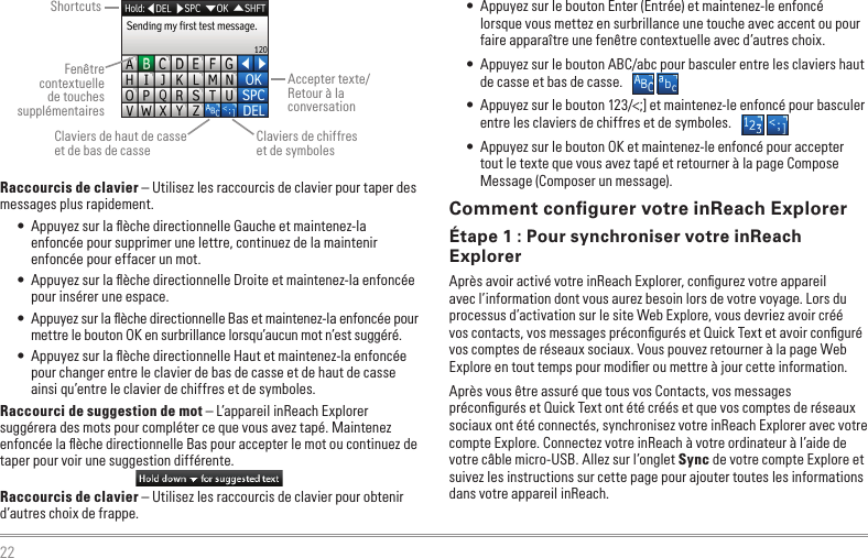 22Raccourcis de clavier – Utilisez les raccourcis de clavier pour taper des messages plus rapidement.•  Appuyez sur la ﬂèche directionnelle Gauche et maintenez-la enfoncée pour supprimer une lettre, continuez de la maintenir enfoncée pour effacer un mot.•  Appuyez sur la ﬂèche directionnelle Droite et maintenez-la enfoncée pour insérer une espace.•  Appuyez sur la ﬂèche directionnelle Bas et maintenez-la enfoncée pour mettre le bouton OK en surbrillance lorsqu’aucun mot n’est suggéré.•  Appuyez sur la ﬂèche directionnelle Haut et maintenez-la enfoncée pour changer entre le clavier de bas de casse et de haut de casse ainsi qu’entre le clavier de chiffres et de symboles.Raccourci de suggestion de mot – L’appareil inReach Explorer suggérera des mots pour compléter ce que vous avez tapé. Maintenez enfoncée la ﬂèche directionnelle Bas pour accepter le mot ou continuez de taper pour voir une suggestion différente.Raccourcis de clavier – Utilisez les raccourcis de clavier pour obtenir d’autres choix de frappe.•  Appuyez sur le bouton Enter (Entrée) et maintenez-le enfoncé lorsque vous mettez en surbrillance une touche avec accent ou pour faire apparaître une fenêtre contextuelle avec d’autres choix.•  Appuyez sur le bouton ABC/abc pour basculer entre les claviers haut de casse et bas de casse.•  Appuyez sur le bouton 123/&lt;;] et maintenez-le enfoncé pour basculer entre les claviers de chiffres et de symboles.•  Appuyez sur le bouton OK et maintenez-le enfoncé pour accepter tout le texte que vous avez tapé et retourner à la page Compose Message (Composer un message).Comment conﬁgurer votre inReach ExplorerÉtape 1 : Pour synchroniser votre inReach ExplorerAprès avoir activé votre inReach Explorer, conﬁgurez votre appareil avec l’information dont vous aurez besoin lors de votre voyage. Lors du processus d’activation sur le site Web Explore, vous devriez avoir créé vos contacts, vos messages préconﬁgurés et Quick Text et avoir conﬁguré vos comptes de réseaux sociaux. Vous pouvez retourner à la page Web Explore en tout temps pour modiﬁer ou mettre à jour cette information.Après vous être assuré que tous vos Contacts, vos messages préconﬁgurés et Quick Text ont été créés et que vos comptes de réseaux sociaux ont été connectés, synchronisez votre inReach Explorer avec votre compte Explore. Connectez votre inReach à votre ordinateur à l’aide de votre câble micro-USB. Allez sur l’onglet Sync de votre compte Explore et suivez les instructions sur cette page pour ajouter toutes les informations dans votre appareil inReach.ShortcutsFenêtre contextuelle de touches supplémentairesClaviers de haut de casse  et de bas de casseAccepter texte/Retour à la conversationClaviers de chiffres  et de symboles