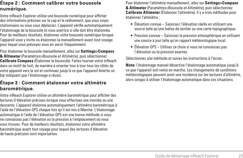 23Guide de démarrage inReach ExplorerPour étalonner l’altimètre manuellement, allez sur Settings&gt;Compass &amp; Altimeter (Paramètres&gt;Boussole et Altimètre), puis sélectionnez Calibrate Altimeter (Étalonner l’altimètre). Il y a trois méthodes pour étalonner l’altimètre ;•  Élévation connue – Saisissez l’élévation réelle en utilisant une source telle qu’une balise de sentier ou une carte topographique.•  Pression connue – Saisissez la pression atmosphérique en utilisant une source à jour telle qu’un rapport météorologique local.•  Élévation GPS – Utilisez ce choix si vous ne connaissez pas l’élévation ou la pression exactes.Sélectionnez une méthode et suivez les instructions à l’écran.Note: l’étalonnage manuel désactive l’étalonnage automatique jusqu’à ce que l’appareil soit remis en marche. Les changements de conditions météorologiques peuvent avoir une incidence sur les lectures d’altimètre, alors songez à utiliser l’étalonnage automatique dans ces situations.Étape 2 : Comment calibrer votre boussole numérique.Votre inReach Explorer utilise une boussole numérique pour afﬁcher des informations précises sur le cap et le relèvement, que vous soyez stationnaire ou vous vous déplaciez. L’appareil vériﬁe automatiquement l’étalonnage de la boussole et vous avertira si elle doit être étalonnée. Pour de meilleurs résultats, étalonnez votre boussole numérique lorsque l’appareil vous y invite ou étalonnez-la manuellement avant tout voyage pour lequel vous prévoyez vous en servir fréquemment.Pour étalonner la boussole manuellement, allez sur Settings&gt;Compass &amp; Altimeter (Paramètres&gt;Boussole et Altimètre), puis sélectionnez Calibrate Compass (Étalonner la boussole). Faites tourner votre inReach dans un motif de huit, de manière à orienter tour à tour tous les côtés de votre appareil vers le sol et continuez jusqu’à ce que l’appareil émette un bip indiquant que l’étalonnage a réussi.Étape 3 : Comment étalonner votre altimètre barométrique.Votre inReach Explorer utilise un altimètre barométrique pour afﬁcher des lectures d’élévation précises lorsque vous effectuez une montée ou une descente. L’appareil étalonne automatiquement l’altimètre barométrique à l’aide de l’élévation GPS chaque fois qu’il est mis à Marche. L’étalonnage automatique à l’aide de l’élévation GPS est une bonne méthode si vous ne connaissez pas l’élévation ou la pression à l’emplacement où vous vous trouvez. Pour de meilleurs résultats, étalonnez votre altimètre barométrique avant tout voyage pour lequel des lectures d’élévation  de haute précision sont importantes.