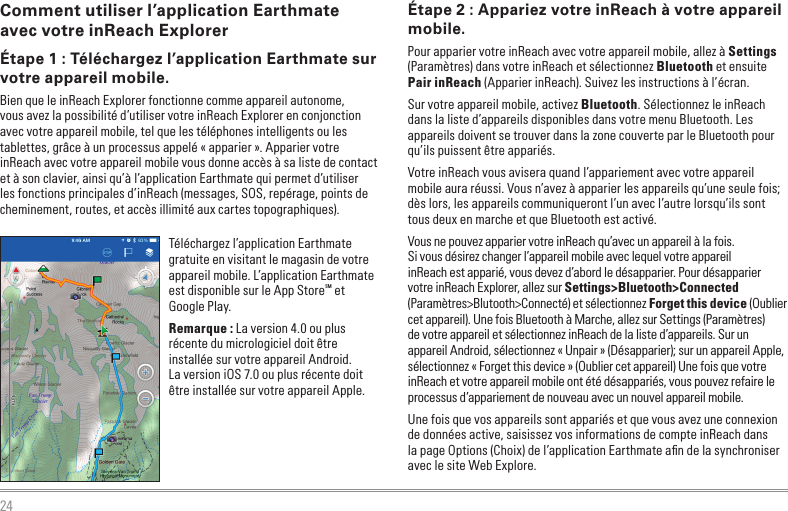 24Comment utiliser l’application Earthmate avec votre inReach ExplorerÉtape 1 : Téléchargez l’application Earthmate sur votre appareil mobile.Bien que le inReach Explorer fonctionne comme appareil autonome, vous avez la possibilité d’utiliser votre inReach Explorer en conjonction avec votre appareil mobile, tel que les téléphones intelligents ou les tablettes, grâce à un processus appelé « apparier ». Apparier votre inReach avec votre appareil mobile vous donne accès à sa liste de contact et à son clavier, ainsi qu’à l’application Earthmate qui permet d’utiliser les fonctions principales d’inReach (messages, SOS, repérage, points de cheminement, routes, et accès illimité aux cartes topographiques).Téléchargez l’application Earthmate gratuite en visitant le magasin de votre appareil mobile. L’application Earthmate est disponible sur le App StoreSM et Google Play.Remarque : La version 4.0 ou plus récente du micrologiciel doit être installée sur votre appareil Android.  La version iOS 7.0 ou plus récente doit être installée sur votre appareil Apple.Étape 2 : Appariez votre inReach à votre appareil mobile.Pour apparier votre inReach avec votre appareil mobile, allez à Settings (Paramètres) dans votre inReach et sélectionnez Bluetooth et ensuite Pair inReach (Apparier inReach). Suivez les instructions à l’écran.Sur votre appareil mobile, activez Bluetooth. Sélectionnez le inReach dans la liste d’appareils disponibles dans votre menu Bluetooth. Les appareils doivent se trouver dans la zone couverte par le Bluetooth pour qu’ils puissent être appariés.Votre inReach vous avisera quand l’appariement avec votre appareil mobile aura réussi. Vous n’avez à apparier les appareils qu’une seule fois; dès lors, les appareils communiqueront l’un avec l’autre lorsqu’ils sont tous deux en marche et que Bluetooth est activé. Vous ne pouvez apparier votre inReach qu’avec un appareil à la fois. Si vous désirez changer l’appareil mobile avec lequel votre appareil inReach est apparié, vous devez d’abord le désapparier. Pour désapparier votre inReach Explorer, allez sur Settings&gt;Bluetooth&gt;Connected (Paramètres&gt;Blutooth&gt;Connecté) et sélectionnez Forget this device (Oublier cet appareil). Une fois Bluetooth à Marche, allez sur Settings (Paramètres) de votre appareil et sélectionnez inReach de la liste d’appareils. Sur un appareil Android, sélectionnez « Unpair » (Désapparier); sur un appareil Apple, sélectionnez « Forget this device » (Oublier cet appareil) Une fois que votre inReach et votre appareil mobile ont été désappariés, vous pouvez refaire le processus d’appariement de nouveau avec un nouvel appareil mobile.Une fois que vos appareils sont appariés et que vous avez une connexion de données active, saisissez vos informations de compte inReach dans la page Options (Choix) de l’application Earthmate aﬁn de la synchroniser avec le site Web Explore.