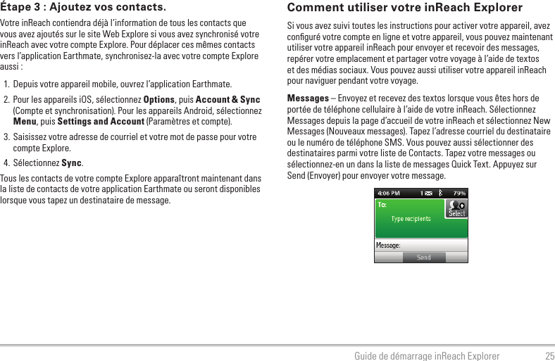 25Guide de démarrage inReach ExplorerComment utiliser votre inReach ExplorerSi vous avez suivi toutes les instructions pour activer votre appareil, avez conﬁguré votre compte en ligne et votre appareil, vous pouvez maintenant utiliser votre appareil inReach pour envoyer et recevoir des messages, repérer votre emplacement et partager votre voyage à l’aide de textos et des médias sociaux. Vous pouvez aussi utiliser votre appareil inReach pour naviguer pendant votre voyage.Messages – Envoyez et recevez des textos lorsque vous êtes hors de portée de téléphone cellulaire à l’aide de votre inReach. Sélectionnez Messages depuis la page d’accueil de votre inReach et sélectionnez New Messages (Nouveaux messages). Tapez l’adresse courriel du destinataire ou le numéro de téléphone SMS. Vous pouvez aussi sélectionner des destinataires parmi votre liste de Contacts. Tapez votre messages ou sélectionnez-en un dans la liste de messages Quick Text. Appuyez sur Send (Envoyer) pour envoyer votre message.Étape 3 : Ajoutez vos contacts.Votre inReach contiendra déjà l’information de tous les contacts que vous avez ajoutés sur le site Web Explore si vous avez synchronisé votre inReach avec votre compte Explore. Pour déplacer ces mêmes contacts vers l’application Earthmate, synchronisez-la avec votre compte Explore aussi :1.  Depuis votre appareil mobile, ouvrez l’application Earthmate.2. Pour les appareils iOS, sélectionnez Options, puis Account &amp; Sync (Compte et synchronisation). Pour les appareils Android, sélectionnez Menu, puis Settings and Account (Paramètres et compte).3. Saisissez votre adresse de courriel et votre mot de passe pour votre compte Explore.4. Sélectionnez Sync.Tous les contacts de votre compte Explore apparaîtront maintenant dans la liste de contacts de votre application Earthmate ou seront disponibles lorsque vous tapez un destinataire de message.