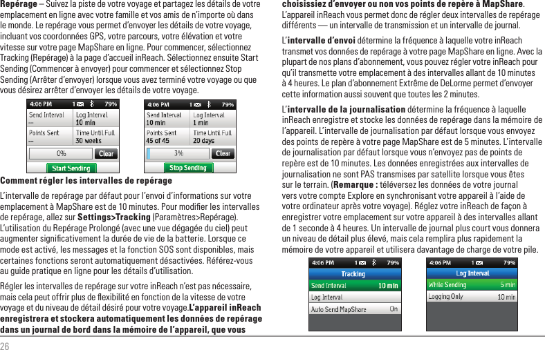 26choisissiez d’envoyer ou non vos points de repère à MapShare. L’appareil inReach vous permet donc de régler deux intervalles de repérage différents — un intervalle de transmission et un intervalle de journal.L’intervalle d’envoi détermine la fréquence à laquelle votre inReach transmet vos données de repérage à votre page MapShare en ligne. Avec la plupart de nos plans d’abonnement, vous pouvez régler votre inReach pour qu’il transmette votre emplacement à des intervalles allant de 10 minutes à 4 heures. Le plan d’abonnement Extrême de DeLorme permet d’envoyer cette information aussi souvent que toutes les 2 minutes.L’intervalle de la journalisation détermine la fréquence à laquelle inReach enregistre et stocke les données de repérage dans la mémoire de l’appareil. L’intervalle de journalisation par défaut lorsque vous envoyez des points de repère à votre page MapShare est de 5 minutes. L’intervalle de journalisation par défaut lorsque vous n’envoyez pas de points de repère est de 10 minutes. Les données enregistrées aux intervalles de journalisation ne sont PAS transmises par satellite lorsque vous êtes sur le terrain. (Remarque : téléversez les données de votre journal vers votre compte Explore en synchronisant votre appareil à l’aide de votre ordinateur après votre voyage). Réglez votre inReach de façon à enregistrer votre emplacement sur votre appareil à des intervalles allant de 1 seconde à 4 heures. Un intervalle de journal plus court vous donnera un niveau de détail plus élevé, mais cela remplira plus rapidement la mémoire de votre appareil et utilisera davantage de charge de votre pile.Repérage – Suivez la piste de votre voyage et partagez les détails de votre emplacement en ligne avec votre famille et vos amis de n’importe où dans le monde. Le repérage vous permet d’envoyer les détails de votre voyage, incluant vos coordonnées GPS, votre parcours, votre élévation et votre vitesse sur votre page MapShare en ligne. Pour commencer, sélectionnez Tracking (Repérage) à la page d’accueil inReach. Sélectionnez ensuite Start Sending (Commencer à envoyer) pour commencer et sélectionnez Stop Sending (Arrêter d’envoyer) lorsque vous avez terminé votre voyage ou que vous désirez arrêter d’envoyer les détails de votre voyage.Comment régler les intervalles de repérageL’intervalle de repérage par défaut pour l’envoi d’informations sur votre emplacement à MapShare est de 10 minutes. Pour modiﬁer les intervalles de repérage, allez sur Settings&gt;Tracking (Paramètres&gt;Repérage). L’utilisation du Repérage Prolongé (avec une vue dégagée du ciel) peut augmenter signiﬁcativement la durée de vie de la batterie. Lorsque ce mode est activé, les messages et la fonction SOS sont disponibles, mais certaines fonctions seront automatiquement désactivées. Référez-vous au guide pratique en ligne pour les détails d’utilisation.Régler les intervalles de repérage sur votre inReach n’est pas nécessaire, mais cela peut offrir plus de ﬂexibilité en fonction de la vitesse de votre voyage et du niveau de détail désiré pour votre voyage.L’appareil inReach enregistrera et stockera automatiquement les données de repérage dans un journal de bord dans la mémoire de l’appareil, que vous 