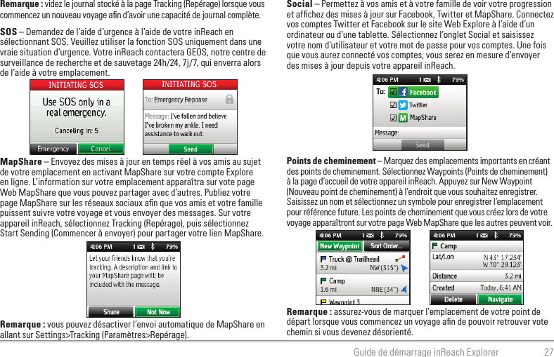 27Guide de démarrage inReach ExplorerRemarque : videz le journal stocké à la page Tracking (Repérage) lorsque vous commencez un nouveau voyage aﬁn d’avoir une capacité de journal complète.SOS – Demandez de l’aide d’urgence à l’aide de votre inReach en sélectionnant SOS. Veuillez utiliser la fonction SOS uniquement dans une vraie situation d’urgence. Votre inReach contactera GEOS, notre centre de surveillance de recherche et de sauvetage 24h/24, 7j/7, qui enverra alors de l’aide à votre emplacement.MapShare – Envoyez des mises à jour en temps réel à vos amis au sujet de votre emplacement en activant MapShare sur votre compte Explore en ligne. L’information sur votre emplacement apparaîtra sur vote page Web MapShare que vous pouvez partager avec d’autres. Publiez votre page MapShare sur les réseaux sociaux aﬁn que vos amis et votre famille puissent suivre votre voyage et vous envoyer des messages. Sur votre appareil inReach, sélectionnez Tracking (Repérage), puis sélectionnez Start Sending (Commencer à envoyer) pour partager votre lien MapShare.Remarque : vous pouvez désactiver l’envoi automatique de MapShare en allant sur Settings&gt;Tracking (Paramètres&gt;Repérage).Social – Permettez à vos amis et à votre famille de voir votre progression et afﬁchez des mises à jour sur Facebook, Twitter et MapShare. Connectez vos comptes Twitter et Facebook sur le site Web Explore à l’aide d’un ordinateur ou d’une tablette. Sélectionnez l’onglet Social et saisissez votre nom d’utilisateur et votre mot de passe pour vos comptes. Une fois que vous aurez connecté vos comptes, vous serez en mesure d’envoyer des mises à jour depuis votre appareil inReach.Points de cheminement – Marquez des emplacements importants en créant des points de cheminement. Sélectionnez Waypoints (Points de cheminement) à la page d’accueil de votre appareil inReach. Appuyez sur New Waypoint (Nouveau point de cheminement) à l’endroit que vous souhaitez enregistrer. Saisissez un nom et sélectionnez un symbole pour enregistrer l’emplacement pour référence future. Les points de cheminement que vous créez lors de votre voyage apparaîtront sur votre page Web MapShare que les autres peuvent voir.Remarque : assurez-vous de marquer l’emplacement de votre point de départ lorsque vous commencez un voyage aﬁn de pouvoir retrouver vote chemin si vous devenez désorienté.