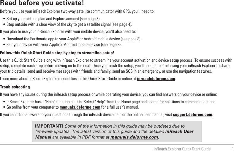 1inReach Explorer Quick Start GuideRead before you activate!Before you use your inReach Explorer two-way satellite communicator with GPS, you’ll need to:•  Set up your airtime plan and Explore account (see page 3). • Step outside with a clear view of the sky to get a satellite signal (see page 4).If you plan to use your inReach Explorer with your mobile device, you’ll also need to: • Download the Earthmate app to your Apple® or Android mobile device (see page 8). • Pair your device with your Apple or Android mobile device (see page 8).Follow this Quick Start Guide step by step to streamline setup!Use this Quick Start Guide along with inReach Explorer to streamline your account activation and device setup process. To ensure success with setup, complete each step before moving on to the next. Once you ﬁnish the setup, you’ll be able to start using your inReach Explorer to share your trip details, send and receive messages with friends and family, send an SOS in an emergency, or use the navigation features.Learn more about inReach Explorer capabilities in this Quick Start Guide or online at inreachdelorme.com.TroubleshootingIf you have any issues during the inReach setup process or while operating your device, you can ﬁnd answers on your device or online:•  inReach Explorer has a “Help” function built in. Select “Help” from the Home page and search for solutions to common questions.•  Go online from your computer to manuals.delorme.com for a full user’s manual.If you can’t ﬁnd answers to your questions through the inReach device help or the online user manual, visit support.delorme.com.IMPORTANT! Some of the information in this guide may be outdated due to ﬁrmware updates. The latest version of this guide and the detailed inReach User Manual are available in PDF format at manuals.delorme.com.