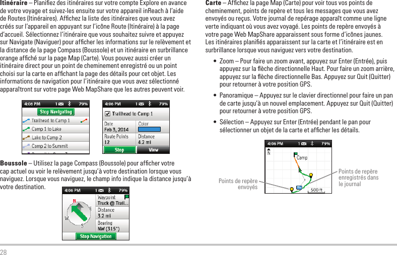 28Itinéraire – Planiﬁez des itinéraires sur votre compte Explore en avance de votre voyage et suivez-les ensuite sur votre appareil inReach à l’aide de Routes (Itinéraires). Afﬁchez la liste des itinéraires que vous avez créés sur l’appareil en appuyant sur l’icône Route (Itinéraire) à la page d’accueil. Sélectionnez l’itinéraire que vous souhaitez suivre et appuyez sur Navigate (Naviguer) pour afﬁcher les informations sur le relèvement et la distance de la page Compass (Boussole) et un itinéraire en surbrillance orange afﬁché sur la page Map (Carte). Vous pouvez aussi créer un itinéraire direct pour un point de cheminement enregistré ou un point choisi sur la carte en afﬁchant la page des détails pour cet objet. Les informations de navigation pour l’itinéraire que vous avez sélectionné apparaîtront sur votre page Web MapShare que les autres peuvent voir.Boussole – Utilisez la page Compass (Boussole) pour afﬁcher votre cap actuel ou voir le relèvement jusqu’à votre destination lorsque vous naviguez. Lorsque vous naviguez, le champ info indique la distance jusqu’à votre destination.Carte – Afﬁchez la page Map (Carte) pour voir tous vos points de cheminement, points de repère et tous les messages que vous avez envoyés ou reçus. Votre journal de repérage apparaît comme une ligne verte indiquant où vous avez voyagé. Les points de repère envoyés à votre page Web MapShare apparaissent sous forme d’icônes jaunes. Les itinéraires planiﬁés apparaissent sur la carte et l’itinéraire est en surbrillance lorsque vous naviguez vers votre destination.•  Zoom – Pour faire un zoom avant, appuyez sur Enter (Entrée), puis appuyez sur la ﬂèche directionnelle Haut. Pour faire un zoom arrière, appuyez sur la ﬂèche directionnelle Bas. Appuyez sur Quit (Quitter) pour retourner à votre position GPS.•  Panoramique – Appuyez sur le clavier directionnel pour faire un pan de carte jusqu’à un nouvel emplacement. Appuyez sur Quit (Quitter) pour retourner à votre position GPS.•  Sélection – Appuyez sur Enter (Entrée) pendant le pan pour sélectionner un objet de la carte et afﬁcher les détails.Points de repère envoyésPoints de repère enregistrés dans  le journal