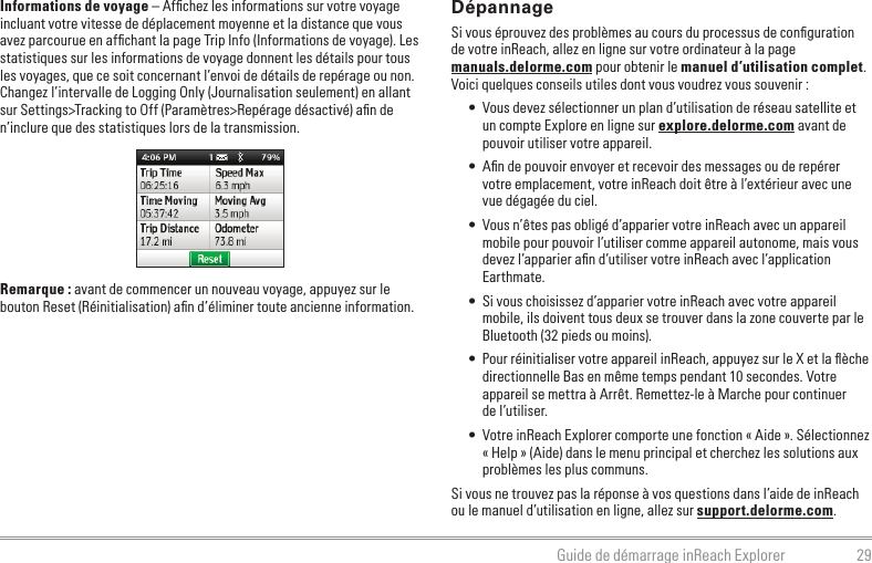 29Guide de démarrage inReach ExplorerInformations de voyage – Afﬁ chez les informations sur votre voyage incluant votre vitesse de déplacement moyenne et la distance que vous avez parcourue en afﬁ chant la page Trip Info (Informations de voyage). Les statistiques sur les informations de voyage donnent les détails pour tous les voyages, que ce soit concernant l’envoi de détails de repérage ou non. Changez l’intervalle de Logging Only (Journalisation seulement) en allant sur Settings&gt;Tracking to Off (Paramètres&gt;Repérage désactivé) aﬁ n de n’inclure que des statistiques lors de la transmission.Remarque : avant de commencer un nouveau voyage, appuyez sur le bouton Reset (Réinitialisation) aﬁ n d’éliminer toute ancienne information.DépannageSi vous éprouvez des problèmes au cours du processus de conﬁ guration de votre inReach, allez en ligne sur votre ordinateur à la page manuals.delorme.com pour obtenir le manuel d’utilisation complet. Voici quelques conseils utiles dont vous voudrez vous souvenir :•  Vous devez sélectionner un plan d’utilisation de réseau satellite et un compte Explore en ligne sur explore.delorme.com avant de pouvoir utiliser votre appareil.•  Aﬁ n de pouvoir envoyer et recevoir des messages ou de repérer votre emplacement, votre inReach doit être à l’extérieur avec une vue dégagée du ciel.•  Vous n’êtes pas obligé d’apparier votre inReach avec un appareil mobile pour pouvoir l’utiliser comme appareil autonome, mais vous devez l’apparier aﬁ n d’utiliser votre inReach avec l’application Earthmate.•  Si vous choisissez d’apparier votre inReach avec votre appareil mobile, ils doivent tous deux se trouver dans la zone couverte par le Bluetooth (32 pieds ou moins).•  Pour réinitialiser votre appareil inReach, appuyez sur le X et la ﬂ èche directionnelle Bas en même temps pendant 10 secondes. Votre appareil se mettra à Arrêt. Remettez-le à Marche pour continuer de l’utiliser.•  Votre inReach Explorer comporte une fonction « Aide ». Sélectionnez « Help » (Aide) dans le menu principal et cherchez les solutions aux problèmes les plus communs.Si vous ne trouvez pas la réponse à vos questions dans l’aide de inReach ou le manuel d’utilisation en ligne, allez sur support.delorme.com.