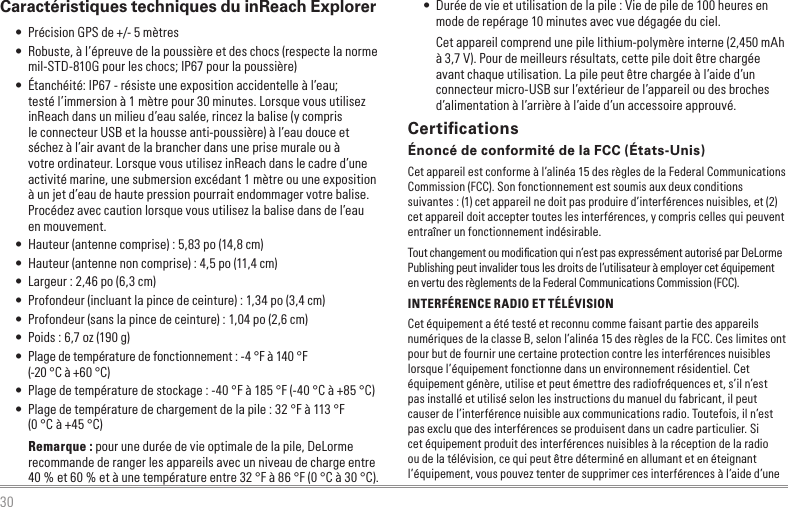 30Caractéristiques techniques du inReach Explorer • Précision GPS de +/- 5 mètres • Robuste, à l’épreuve de la poussière et des chocs (respecte la norme mil-STD-810G pour les chocs; IP67 pour la poussière) • Étanchéité: IP67 - résiste une exposition accidentelle à l’eau; testé l’immersion à 1 mètre pour 30 minutes. Lorsque vous utilisez inReach dans un milieu d’eau salée, rincez la balise (y compris le connecteur USB et la housse anti-poussière) à l’eau douce et séchez à l’air avant de la brancher dans une prise murale ou à votre ordinateur. Lorsque vous utilisez inReach dans le cadre d’une activité marine, une submersion excédant 1 mètre ou une exposition à un jet d’eau de haute pression pourrait endommager votre balise. Procédez avec caution lorsque vous utilisez la balise dans de l’eau en mouvement. • Hauteur (antenne comprise) : 5,83 po (14,8 cm) • Hauteur (antenne non comprise) : 4,5 po (11,4 cm) • Largeur : 2,46 po (6,3 cm) • Profondeur (incluant la pince de ceinture) : 1,34 po (3,4 cm) • Profondeur (sans la pince de ceinture) : 1,04 po (2,6 cm) • Poids : 6,7 oz (190 g) • Plage de température de fonctionnement : -4 °F à 140 °F  (-20 °C à +60 °C) • Plage de température de stockage : -40 °F à 185 °F (-40 °C à +85 °C) • Plage de température de chargement de la pile : 32 °F à 113 °F  (0 °C à +45 °C)Remarque : pour une durée de vie optimale de la pile, DeLorme recommande de ranger les appareils avec un niveau de charge entre 40 % et 60 % et à une température entre 32 °F à 86 °F (0 °C à 30 °C). • Durée de vie et utilisation de la pile : Vie de pile de 100 heures en mode de repérage 10 minutes avec vue dégagée du ciel.Cet appareil comprend une pile lithium-polymère interne (2,450 mAh à 3,7 V). Pour de meilleurs résultats, cette pile doit être chargée avant chaque utilisation. La pile peut être chargée à l’aide d’un connecteur micro-USB sur l’extérieur de l’appareil ou des broches d’alimentation à l’arrière à l’aide d’un accessoire approuvé.CertiﬁcationsÉnoncé de conformité de la FCC (États-Unis)Cet appareil est conforme à l’alinéa 15 des règles de la Federal Communications Commission (FCC). Son fonctionnement est soumis aux deux conditions suivantes : (1) cet appareil ne doit pas produire d’interférences nuisibles, et (2) cet appareil doit accepter toutes les interférences, y compris celles qui peuvent entraîner un fonctionnement indésirable.Tout changement ou modiﬁcation qui n’est pas expressément autorisé par DeLorme Publishing peut invalider tous les droits de l’utilisateur à employer cet équipement en vertu des règlements de la Federal Communications Commission (FCC).INTERFÉRENCE RADIO ET TÉLÉVISIONCet équipement a été testé et reconnu comme faisant partie des appareils numériques de la classe B, selon l’alinéa 15 des règles de la FCC. Ces limites ont pour but de fournir une certaine protection contre les interférences nuisibles lorsque l’équipement fonctionne dans un environnement résidentiel. Cet équipement génère, utilise et peut émettre des radiofréquences et, s’il n’est pas installé et utilisé selon les instructions du manuel du fabricant, il peut causer de l’interférence nuisible aux communications radio. Toutefois, il n’est pas exclu que des interférences se produisent dans un cadre particulier. Si cet équipement produit des interférences nuisibles à la réception de la radio ou de la télévision, ce qui peut être déterminé en allumant et en éteignant l’équipement, vous pouvez tenter de supprimer ces interférences à l’aide d’une 