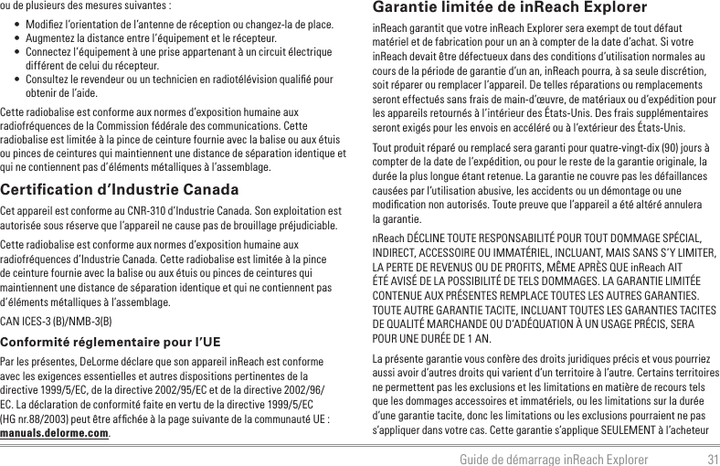 31Guide de démarrage inReach Explorerou de plusieurs des mesures suivantes :•  Modiﬁez l’orientation de l’antenne de réception ou changez-la de place.•  Augmentez la distance entre l’équipement et le récepteur.•  Connectez l’équipement à une prise appartenant à un circuit électrique différent de celui du récepteur.•  Consultez le revendeur ou un technicien en radiotélévision qualiﬁé pour obtenir de l’aide.Cette radiobalise est conforme aux normes d’exposition humaine aux radiofréquences de la Commission fédérale des communications. Cette radiobalise est limitée à la pince de ceinture fournie avec la balise ou aux étuis ou pinces de ceintures qui maintiennent une distance de séparation identique et qui ne contiennent pas d’éléments métalliques à l’assemblage.Certiﬁcation d’Industrie CanadaCet appareil est conforme au CNR-310 d’Industrie Canada. Son exploitation est autorisée sous réserve que l’appareil ne cause pas de brouillage préjudiciable.Cette radiobalise est conforme aux normes d’exposition humaine aux radiofréquences d’Industrie Canada. Cette radiobalise est limitée à la pince de ceinture fournie avec la balise ou aux étuis ou pinces de ceintures qui maintiennent une distance de séparation identique et qui ne contiennent pas d’éléments métalliques à l’assemblage.CAN ICES-3 (B)/NMB-3(B)Conformité réglementaire pour l’UEPar les présentes, DeLorme déclare que son appareil inReach est conforme avec les exigences essentielles et autres dispositions pertinentes de la directive 1999/5/EC, de la directive 2002/95/EC et de la directive 2002/96/EC. La déclaration de conformité faite en vertu de la directive 1999/5/EC (HG nr.88/2003) peut être afﬁchée à la page suivante de la communauté UE : manuals.delorme.com.Garantie limitée de inReach ExplorerinReach garantit que votre inReach Explorer sera exempt de tout défaut matériel et de fabrication pour un an à compter de la date d’achat. Si votre inReach devait être défectueux dans des conditions d’utilisation normales au cours de la période de garantie d’un an, inReach pourra, à sa seule discrétion, soit réparer ou remplacer l’appareil. De telles réparations ou remplacements seront effectués sans frais de main-d’œuvre, de matériaux ou d’expédition pour les appareils retournés à l’intérieur des États-Unis. Des frais supplémentaires seront exigés pour les envois en accéléré ou à l’extérieur des États-Unis.Tout produit réparé ou remplacé sera garanti pour quatre-vingt-dix (90) jours à compter de la date de l’expédition, ou pour le reste de la garantie originale, la durée la plus longue étant retenue. La garantie ne couvre pas les défaillances causées par l’utilisation abusive, les accidents ou un démontage ou une modiﬁcation non autorisés. Toute preuve que l’appareil a été altéré annulera la garantie.nReach DÉCLINE TOUTE RESPONSABILITÉ POUR TOUT DOMMAGE SPÉCIAL, INDIRECT, ACCESSOIRE OU IMMATÉRIEL, INCLUANT, MAIS SANS S’Y LIMITER, LA PERTE DE REVENUS OU DE PROFITS, MÊME APRÈS QUE inReach AIT ÉTÉ AVISÉ DE LA POSSIBILITÉ DE TELS DOMMAGES. LA GARANTIE LIMITÉE CONTENUE AUX PRÉSENTES REMPLACE TOUTES LES AUTRES GARANTIES. TOUTE AUTRE GARANTIE TACITE, INCLUANT TOUTES LES GARANTIES TACITES DE QUALITÉ MARCHANDE OU D’ADÉQUATION À UN USAGE PRÉCIS, SERA POUR UNE DURÉE DE 1 AN.La présente garantie vous confère des droits juridiques précis et vous pourriez aussi avoir d’autres droits qui varient d’un territoire à l’autre. Certains territoires ne permettent pas les exclusions et les limitations en matière de recours tels que les dommages accessoires et immatériels, ou les limitations sur la durée d’une garantie tacite, donc les limitations ou les exclusions pourraient ne pas s’appliquer dans votre cas. Cette garantie s’applique SEULEMENT à l’acheteur 