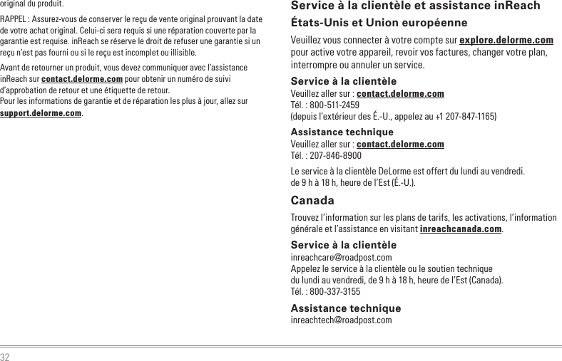 32Service à la clientèle et assistance inReachÉtats-Unis et Union européenneVeuillez vous connecter à votre compte sur explore.delorme.com pour active votre appareil, revoir vos factures, changer votre plan, interrompre ou annuler un service.Service à la clientèleVeuillez aller sur : contact.delorme.comTél. : 800-511-2459(depuis l’extérieur des É.-U., appelez au +1 207-847-1165)Assistance techniqueVeuillez aller sur : contact.delorme.comTél. : 207-846-8900Le service à la clientèle DeLorme est offert du lundi au vendredi. de 9 h à 18 h, heure de l’Est (É.-U.).CanadaTrouvez l’information sur les plans de tarifs, les activations, l’information générale et l’assistance en visitant inreachcanada.com.Service à la clientèleinreachcare@roadpost.comAppelez le service à la clientèle ou le soutien techniquedu lundi au vendredi, de 9 h à 18 h, heure de l’Est (Canada).Tél. : 800-337-3155Assistance techniqueinreachtech@roadpost.comoriginal du produit.RAPPEL : Assurez-vous de conserver le reçu de vente original prouvant la date de votre achat original. Celui-ci sera requis si une réparation couverte par la garantie est requise. inReach se réserve le droit de refuser une garantie si un reçu n’est pas fourni ou si le reçu est incomplet ou illisible.Avant de retourner un produit, vous devez communiquer avec l’assistance inReach sur contact.delorme.com pour obtenir un numéro de suivi d’approbation de retour et une étiquette de retour.Pour les informations de garantie et de réparation les plus à jour, allez sur support.delorme.com.