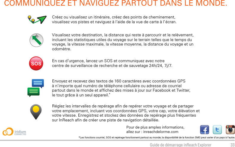 33Guide de démarrage inReach ExplorerVisualisez votre destination, la distance qui reste à parcourir et le relèvement, incluant les statistiques utiles du voyage sur le terrain telles que le temps du voyage, la vitesse maximale, la vitesse moyenne, la distance du voyage et un odomètre.Créez ou visualisez un itinéraire, créez des points de cheminement, visualisez vos pistes et naviguez à l’aide de la vue de carte à l’écran.COMMUNIQUEZ ET NAVIGUEZ PARTOUT DANS LE MONDE.Envoyez et recevez des textos de 160 caractères avec coordonnées GPS à n’importe quel numéro de téléphone cellulaire ou adresse de courriel partout dans le monde et af chez des mises à jour sur Facebook et Twitter, le tout grâce à un seul appareil.*Réglez les intervalles de repérage a n de repérer votre voyage et de partager votre emplacement, incluant vos coordonnées GPS, votre cap, votre élévation et votre vitesse. Enregistrez et stockez des données de repérage plus fréquentes sur InReach a n de créer une piste de navigation détaillée.En cas d’urgence, lancez un SOS et communiquez avec notre centre de surveillance de recherche et de sauvetage 24h/24, 7j/7.*Les fonctions courriel, SOS et repérage fonctionnent partout au monde; la disponibilité de la fonction SMS peut varier d’un pays à l’autre.Pour de plus amples informations, allez sur : inreachdelorme.com