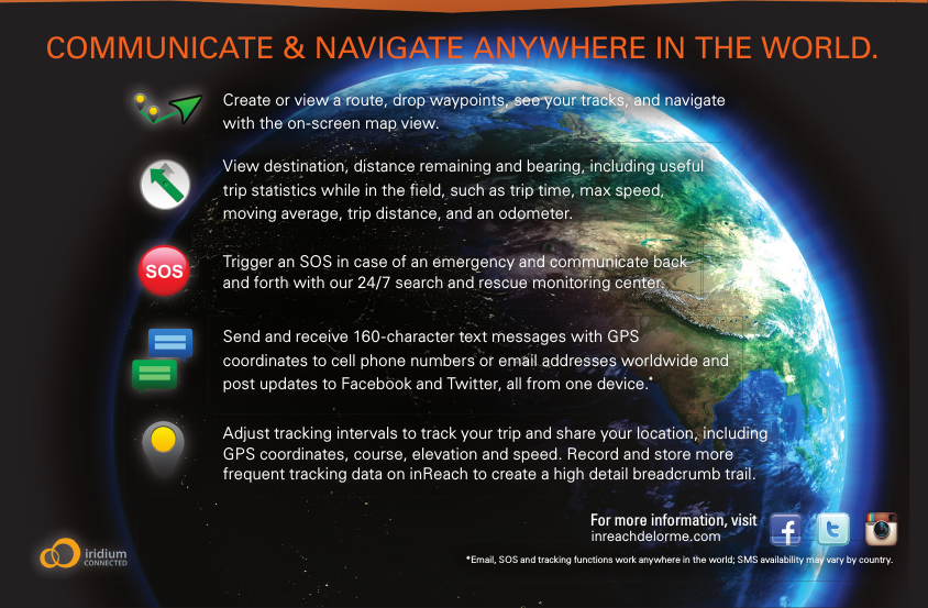 View destination, distance remaining and bearing, including useful trip statistics while in the  eld, such as trip time, max speed, moving average, trip distance, and an odometer.Create or view a route, drop waypoints, see your tracks, and navigate with the on-screen map view. COMMUNICATE &amp; NAVIGATE ANYWHERE IN THE WORLD.Send and receive 160-character text messages with GPS coordinates to cell phone numbers or email addresses worldwide and post updates to Facebook and Twitter, all from one device.*Adjust tracking intervals to track your trip and share your location, including GPS coordinates, course, elevation and speed. Record and store more frequent tracking data on inReach to create a high detail breadcrumb trail.Trigger an SOS in case of an emergency and communicate back and forth with our 24/7 search and rescue monitoring center.*Email, SOS and tracking functions work anywhere in the world; SMS availability may vary by country.inreachdelorme.comFor more information, visit 