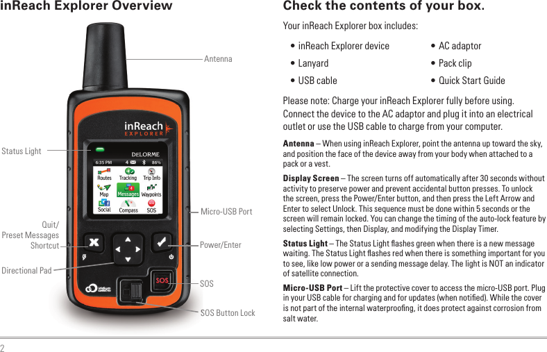 2Check the contents of your box.Please note: Charge your inReach Explorer fully before using. Connect the device to the AC adaptor and plug it into an electrical outlet or use the USB cable to charge from your computer.Antenna – When using inReach Explorer, point the antenna up toward the sky, and position the face of the device away from your body when attached to a pack or a vest.Display Screen – The screen turns off automatically after 30 seconds without activity to preserve power and prevent accidental button presses. To unlock the screen, press the Power/Enter button, and then press the Left Arrow and Enter to select Unlock. This sequence must be done within 5 seconds or the screen will remain locked. You can change the timing of the auto-lock feature by selecting Settings, then Display, and modifying the Display Timer.Status Light – The Status Light ﬂ ashes green when there is a new message waiting. The Status Light ﬂ ashes red when there is something important for you to see, like low power or a sending message delay. The light is NOT an indicator of satellite connection.Micro-USB Port – Lift the protective cover to access the micro-USB port. Plug in your USB cable for charging and for updates (when notiﬁ ed). While the cover is not part of the internal waterprooﬁ ng, it does protect against corrosion from salt water.SOS Button LockinReach Explorer OverviewSOS Button LockStatus LightAntennaSOSDirectional PadPower/EnterQuit/Preset MessagesShortcutMicro-USB Port • inReach Explorer device  • Lanyard • USB cable • AC adaptor • Pack clip • Quick Start GuideYour inReach Explorer box includes: