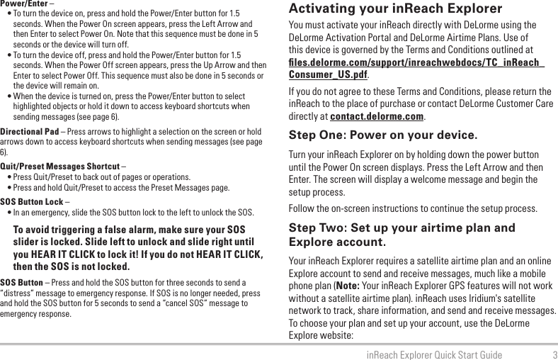 3inReach Explorer Quick Start GuidePower/Enter – • To turn the device on, press and hold the Power/Enter button for 1.5 seconds. When the Power On screen appears, press the Left Arrow and then Enter to select Power On. Note that this sequence must be done in 5 seconds or the device will turn off.• To turn the device off, press and hold the Power/Enter button for 1.5 seconds. When the Power Off screen appears, press the Up Arrow and then Enter to select Power Off. This sequence must also be done in 5 seconds or the device will remain on.• When the device is turned on, press the Power/Enter button to select highlighted objects or hold it down to access keyboard shortcuts when sending messages (see page 6).Directional Pad – Press arrows to highlight a selection on the screen or hold arrows down to access keyboard shortcuts when sending messages (see page 6).Quit/Preset Messages Shortcut –• Press Quit/Preset to back out of pages or operations.• Press and hold Quit/Preset to access the Preset Messages page.SOS Button Lock – • In an emergency, slide the SOS button lock to the left to unlock the SOS.To avoid triggering a false alarm, make sure your SOS slider is locked. Slide left to unlock and slide right until you HEAR IT CLICK to lock it! If you do not HEAR IT CLICK, then the SOS is not locked.SOS Button – Press and hold the SOS button for three seconds to send a “distress” message to emergency response. If SOS is no longer needed, press and hold the SOS button for 5 seconds to send a “cancel SOS” message to emergency response.Activating your inReach ExplorerYou must activate your inReach directly with DeLorme using the DeLorme Activation Portal and DeLorme Airtime Plans. Use of this device is governed by the Terms and Conditions outlined at ﬁles.delorme.com/support/inreachwebdocs/TC_inReach_Consumer_US.pdf.If you do not agree to these Terms and Conditions, please return the inReach to the place of purchase or contact DeLorme Customer Care directly at contact.delorme.com.Step One: Power on your device.Turn your inReach Explorer on by holding down the power button until the Power On screen displays. Press the Left Arrow and then Enter. The screen will display a welcome message and begin the setup process.Follow the on-screen instructions to continue the setup process.Step Two: Set up your airtime plan and Explore account.Your inReach Explorer requires a satellite airtime plan and an online Explore account to send and receive messages, much like a mobile phone plan (Note: Your inReach Explorer GPS features will not work without a satellite airtime plan). inReach uses Iridium&apos;s satellite network to track, share information, and send and receive messages. To choose your plan and set up your account, use the DeLorme Explore website: