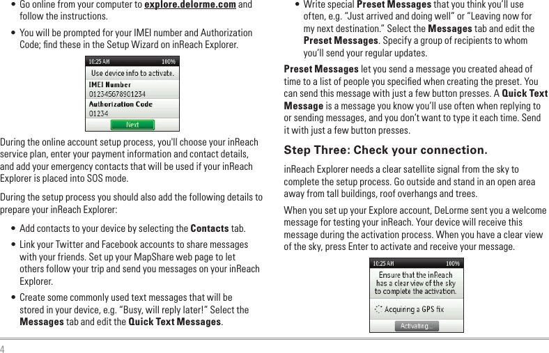 4• Go online from your computer to explore.delorme.com and follow the instructions.• You will be prompted for your IMEI number and Authorization Code; ﬁnd these in the Setup Wizard on inReach Explorer.During the online account setup process, you&apos;ll choose your inReach service plan, enter your payment information and contact details, and add your emergency contacts that will be used if your inReach Explorer is placed into SOS mode.During the setup process you should also add the following details to prepare your inReach Explorer:• Add contacts to your device by selecting the Contacts tab. • Link your Twitter and Facebook accounts to share messages with your friends. Set up your MapShare web page to let others follow your trip and send you messages on your inReach Explorer.• Create some commonly used text messages that will be stored in your device, e.g. “Busy, will reply later!” Select the Messages tab and edit the Quick Text Messages.• Write special Preset Messages that you think you’ll use often, e.g. “Just arrived and doing well” or “Leaving now for my next destination.” Select the Messages tab and edit the Preset Messages. Specify a group of recipients to whom you’ll send your regular updates.Preset Messages let you send a message you created ahead of time to a list of people you speciﬁed when creating the preset. You can send this message with just a few button presses. A Quick Text Message is a message you know you’ll use often when replying to or sending messages, and you don’t want to type it each time. Send it with just a few button presses.Step Three: Check your connection.inReach Explorer needs a clear satellite signal from the sky to complete the setup process. Go outside and stand in an open area away from tall buildings, roof overhangs and trees.When you set up your Explore account, DeLorme sent you a welcome message for testing your inReach. Your device will receive this message during the activation process. When you have a clear view of the sky, press Enter to activate and receive your message.