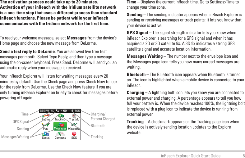 5inReach Explorer Quick Start GuideThe activation process could take up to 20 minutes. Activation of your inReach with the Iridium satellite network is a one-time step that uses a different process than standard inReach functions. Please be patient while your inReach communicates with the Iridium network for the ﬁrst time.To read your welcome message, select Messages from the device&apos;s Home page and choose the new message from DeLorme.Send a test reply to DeLorme. You are allowed ﬁve free test messages per month. Select Type Reply, and then type a message using the on-screen keyboard. Press Send. DeLorme will send you an automatic reply when your message is received.Your inReach Explorer will listen for waiting messages every 20 minutes by default. Use the Check page and press Check Now to look for the reply from DeLorme. Use the Check Now feature if you are only turning inReach Explorer on brieﬂy to check for messages before powering off again.Time – Displays the current inReach time. Go to Settings&gt;Time to change your time zone.Sending – The sending indicator appears when inReach Explorer is sending or receiving messages or track points; it lets you know that your device is active.GPS Signal – The signal strength indicator lets you know when inReach Explorer is searching for a GPS signal and when it has acquired a 2D or 3D satellite ﬁx. A 3D ﬁx indicates a strong GPS satellite signal and accurate location information.Messages Waiting – The number next to the envelope icon and the Messages page icon tells you how many unread messages are waiting.Bluetooth – The Bluetooth icon appears when Bluetooth is turned on. The icon is highlighted when a mobile device is connected to your inReach.Charging – A lightning bolt icon lets you know you are connected to external power and charging. A percentage appears to tell you how full your battery is. When the device reaches 100%, the lightning bolt is replaced with a plug icon to indicate the device is running from external power.Tracking – A checkmark appears on the Tracking page icon when the device is actively sending location updates to the Explore website.TimeSendingCharging/Percent ChargedBluetoothMessages Waiting TrackingGPS Signal