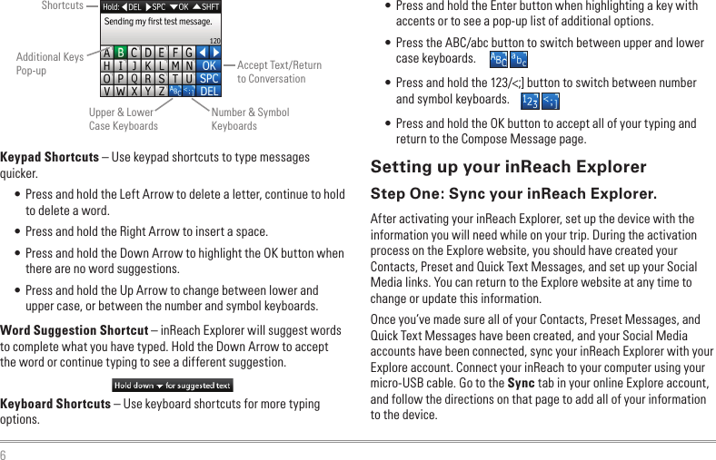 6Keypad Shortcuts – Use keypad shortcuts to type messages quicker.• Press and hold the Left Arrow to delete a letter, continue to hold to delete a word.• Press and hold the Right Arrow to insert a space.• Press and hold the Down Arrow to highlight the OK button when there are no word suggestions.• Press and hold the Up Arrow to change between lower and upper case, or between the number and symbol keyboards.Word Suggestion Shortcut – inReach Explorer will suggest words to complete what you have typed. Hold the Down Arrow to accept the word or continue typing to see a different suggestion.Keyboard Shortcuts – Use keyboard shortcuts for more typing options.• Press and hold the Enter button when highlighting a key with accents or to see a pop-up list of additional options.• Press the ABC/abc button to switch between upper and lower case keyboards.• Press and hold the 123/&lt;;] button to switch between number and symbol keyboards.• Press and hold the OK button to accept all of your typing and return to the Compose Message page.Setting up your inReach ExplorerStep One: Sync your inReach Explorer.After activating your inReach Explorer, set up the device with the information you will need while on your trip. During the activation process on the Explore website, you should have created your Contacts, Preset and Quick Text Messages, and set up your Social Media links. You can return to the Explore website at any time to change or update this information.Once you’ve made sure all of your Contacts, Preset Messages, and Quick Text Messages have been created, and your Social Media accounts have been connected, sync your inReach Explorer with your Explore account. Connect your inReach to your computer using your micro-USB cable. Go to the Sync tab in your online Explore account, and follow the directions on that page to add all of your information to the device.ShortcutsAdditional Keys Pop-upUpper &amp; Lower Case KeyboardsAccept Text/Return to ConversationNumber &amp; Symbol Keyboards