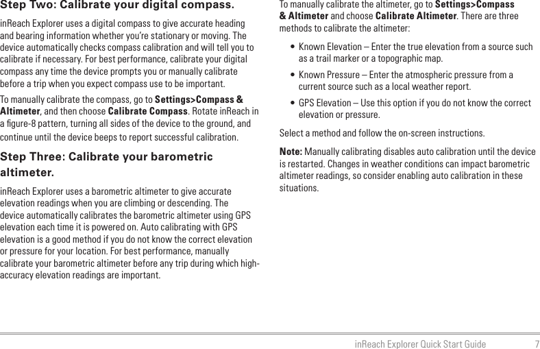7inReach Explorer Quick Start GuideTo manually calibrate the altimeter, go to Settings&gt;Compass &amp; Altimeter and choose Calibrate Altimeter. There are three methods to calibrate the altimeter:• Known Elevation – Enter the true elevation from a source such as a trail marker or a topographic map.• Known Pressure – Enter the atmospheric pressure from a current source such as a local weather report.• GPS Elevation – Use this option if you do not know the correct elevation or pressure.Select a method and follow the on-screen instructions.Note: Manually calibrating disables auto calibration until the device is restarted. Changes in weather conditions can impact barometric altimeter readings, so consider enabling auto calibration in these situations.Step Two: Calibrate your digital compass.inReach Explorer uses a digital compass to give accurate heading and bearing information whether you’re stationary or moving. The device automatically checks compass calibration and will tell you to calibrate if necessary. For best performance, calibrate your digital compass any time the device prompts you or manually calibrate before a trip when you expect compass use to be important.To manually calibrate the compass, go to Settings&gt;Compass &amp; Altimeter, and then choose Calibrate Compass. Rotate inReach in a ﬁgure-8 pattern, turning all sides of the device to the ground, and continue until the device beeps to report successful calibration.Step Three: Calibrate your barometric altimeter.inReach Explorer uses a barometric altimeter to give accurate elevation readings when you are climbing or descending. The device automatically calibrates the barometric altimeter using GPS elevation each time it is powered on. Auto calibrating with GPS elevation is a good method if you do not know the correct elevation or pressure for your location. For best performance, manually calibrate your barometric altimeter before any trip during which high-accuracy elevation readings are important.