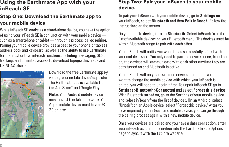 8Step Two: Pair your inReach to your mobile device.To pair your inReach with your mobile device, go to Settings on your inReach, select Bluetooth and then Pair inReach. Follow the instructions on the screen.On your mobile device, turn on Bluetooth. Select inReach from the list of available devices on your Bluetooth menu. The devices must be within Bluetooth range to pair with each other.Your inReach will notify you when it has successfully paired with your mobile device. You only need to pair the devices once; from then on, the devices will communicate with each other anytime they are both turned on and Bluetooth is active. Your inReach will only pair with one device at a time. If you want to change the mobile device with which your inReach is paired, you will need to unpair it ﬁrst. To unpair inReach SE go to Settings&gt;Bluetooth&gt;Connected and select Forget this device. With Bluetooth turned on, go to the Settings of your mobile device and select inReach from the list of devices. On an Android, select &quot;Unpair&quot;; on an Apple device, select &quot;Forget this device.&quot; After you have unpaired your inReach and mobile device, you can go through the pairing process again with a new mobile device.Once your devices are paired and you have a data connection, enter your inReach account information into the Earthmate app Options page to sync it with the Explore website.Using the Earthmate App with your inReach SEStep One: Download the Earthmate app to your mobile device.While inReach SE works as a stand-alone device, you have the option of using your inReach SE in conjunction with your mobile device — such as a smartphone or tablet — through a process called pairing. Pairing your mobile device provides access to your phone or tablet’s address book and keyboard, as well as the ability to use Earthmate for the most critical inReach functions, including messaging, SOS, tracking, and unlimited access to download topographic maps and US NOAA charts.Download the free Earthmate app by visiting your mobile device&apos;s app store. The Earthmate app is available from the App StoreSM and Google Play.Note: Your Android mobile device must have 4.0 or later ﬁrmware. Your Apple mobile device must have iOS 7.0 or later.