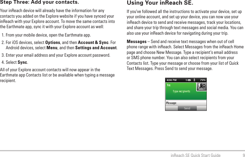 9inReach SE Quick Start GuideStep Three: Add your contacts.Your inReach device will already have the information for any contacts you added on the Explore website if you have synced your inReach with your Explore account. To move the same contacts into the Earthmate app, sync it with your Explore account as well:1. From your mobile device, open the Earthmate app.2. For iOS devices, select Options, and then Account &amp; Sync. For Android devices, select Menu, and then Settings and Account.3. Enter your email address and your Explore account password.4. Select Sync.All of your Explore account contacts will now appear in the Earthmate app Contacts list or be available when typing a message recipient.Using Your inReach SE.If you’ve followed all the instructions to activate your device, set up your online account, and set up your device, you can now use your inReach device to send and receive messages, track your locations, and share your trip through text messages and social media. You can also use your inReach device for navigating during your trip.Messages – Send and receive text messages when out of cell phone range with inReach. Select Messages from the inReach Home page and choose New Message. Type a recipient’s email address or SMS phone number. You can also select recipients from your Contacts list. Type your message or choose from your list of Quick Text Messages. Press Send to send your message.