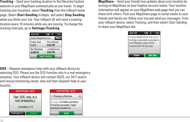 10MapShare – Send your friends live updates about your location by turning on MapShare on your Explore account online. Your location information will appear on your MapShare web page that you can share with others. Post your MapShare page to social media so your friends and family can follow your trip and send you messages. From your inReach device, select Tracking, and then select Start Sending to share your MapShare link.Tracking – Send your tracking location to the DeLorme Explore website or your MapShare automatically as you travel. To begin tracking your locations, select Tracking from the inReach home page. Select Start Sending to begin, and select Stop Sending when you ﬁnish your trip. Your inReach SE will send a tracking location every 10 minutes while you are moving. To change the tracking intervals, go to Settings&gt;Tracking.SOS – Request emergency help with your inReach device by selecting SOS. Please use the SOS function only in a real emergency situation. Your inReach device will contact GEOS, our 24/7 search and rescue monitoring center, who will then dispatch help to your location.