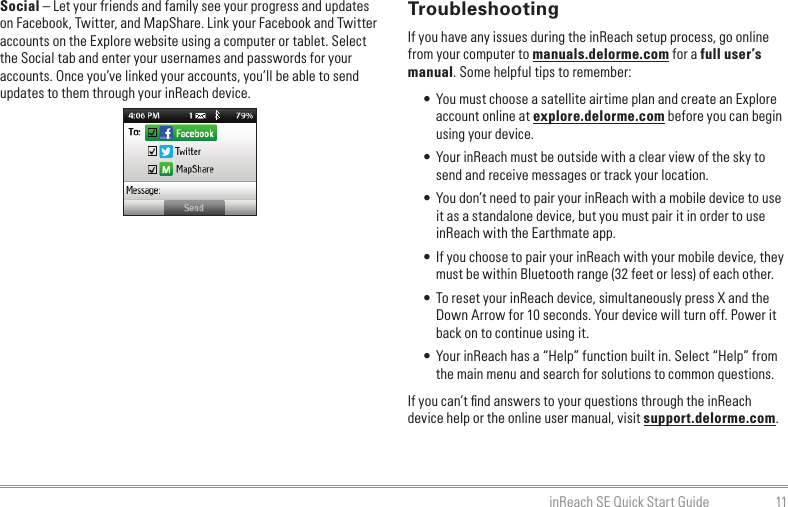 11inReach SE Quick Start GuideTroubleshootingIf you have any issues during the inReach setup process, go online from your computer to manuals.delorme.com for a full user’s manual. Some helpful tips to remember:• You must choose a satellite airtime plan and create an Explore account online at explore.delorme.com before you can begin using your device.• Your inReach must be outside with a clear view of the sky to send and receive messages or track your location.• You don’t need to pair your inReach with a mobile device to use it as a standalone device, but you must pair it in order to use inReach with the Earthmate app.• If you choose to pair your inReach with your mobile device, they must be within Bluetooth range (32 feet or less) of each other.• To reset your inReach device, simultaneously press X and the Down Arrow for 10 seconds. Your device will turn off. Power it back on to continue using it.• Your inReach has a “Help” function built in. Select “Help” from the main menu and search for solutions to common questions.If you can’t ﬁnd answers to your questions through the inReach device help or the online user manual, visit support.delorme.com.Social – Let your friends and family see your progress and updates on Facebook, Twitter, and MapShare. Link your Facebook and Twitter accounts on the Explore website using a computer or tablet. Select the Social tab and enter your usernames and passwords for your accounts. Once you’ve linked your accounts, you’ll be able to send updates to them through your inReach device.              
