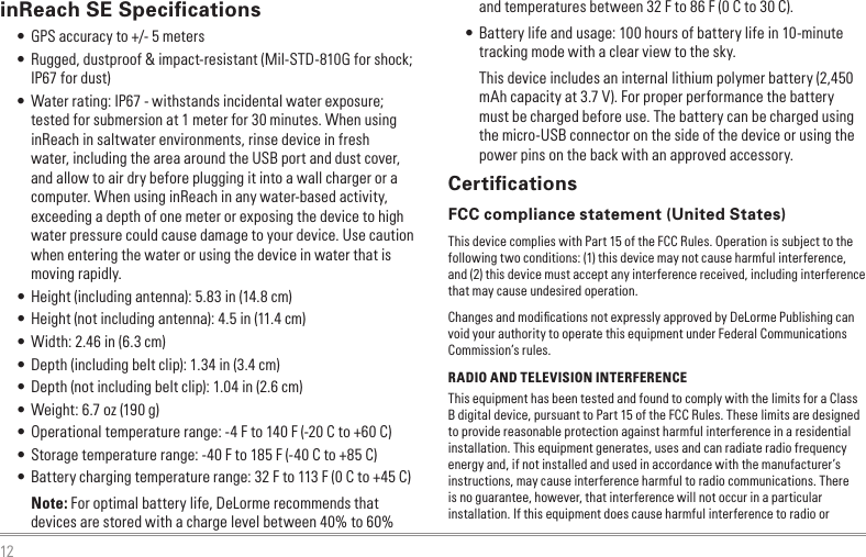 12inReach SE Speciﬁcations • GPS accuracy to +/- 5 meters • Rugged, dustproof &amp; impact-resistant (Mil-STD-810G for shock; IP67 for dust) • Water rating: IP67 - withstands incidental water exposure; tested for submersion at 1 meter for 30 minutes. When using inReach in saltwater environments, rinse device in fresh water, including the area around the USB port and dust cover, and allow to air dry before plugging it into a wall charger or a computer. When using inReach in any water-based activity, exceeding a depth of one meter or exposing the device to high water pressure could cause damage to your device. Use caution when entering the water or using the device in water that is moving rapidly. • Height (including antenna): 5.83 in (14.8 cm) • Height (not including antenna): 4.5 in (11.4 cm) • Width: 2.46 in (6.3 cm) • Depth (including belt clip): 1.34 in (3.4 cm) • Depth (not including belt clip): 1.04 in (2.6 cm) • Weight: 6.7 oz (190 g) • Operational temperature range: -4 F to 140 F (-20 C to +60 C) • Storage temperature range: -40 F to 185 F (-40 C to +85 C) • Battery charging temperature range: 32 F to 113 F (0 C to +45 C)Note: For optimal battery life, DeLorme recommends that devices are stored with a charge level between 40% to 60% and temperatures between 32 F to 86 F (0 C to 30 C). • Battery life and usage: 100 hours of battery life in 10-minute tracking mode with a clear view to the sky.This device includes an internal lithium polymer battery (2,450 mAh capacity at 3.7 V). For proper performance the battery must be charged before use. The battery can be charged using the micro-USB connector on the side of the device or using the power pins on the back with an approved accessory.CertiﬁcationsFCC compliance statement (United States)This device complies with Part 15 of the FCC Rules. Operation is subject to the following two conditions: (1) this device may not cause harmful interference, and (2) this device must accept any interference received, including interference that may cause undesired operation.Changes and modiﬁcations not expressly approved by DeLorme Publishing can void your authority to operate this equipment under Federal Communications Commission’s rules.RADIO AND TELEVISION INTERFERENCEThis equipment has been tested and found to comply with the limits for a Class B digital device, pursuant to Part 15 of the FCC Rules. These limits are designed to provide reasonable protection against harmful interference in a residential installation. This equipment generates, uses and can radiate radio frequency energy and, if not installed and used in accordance with the manufacturer’s instructions, may cause interference harmful to radio communications. There is no guarantee, however, that interference will not occur in a particular installation. If this equipment does cause harmful interference to radio or 