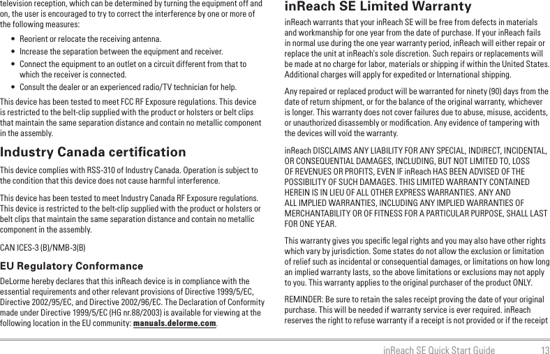 13inReach SE Quick Start Guidetelevision reception, which can be determined by turning the equipment off and on, the user is encouraged to try to correct the interference by one or more of the following measures:•  Reorient or relocate the receiving antenna.•  Increase the separation between the equipment and receiver.•  Connect the equipment to an outlet on a circuit different from that to which the receiver is connected.•  Consult the dealer or an experienced radio/TV technician for help.This device has been tested to meet FCC RF Exposure regulations. This device is restricted to the belt-clip supplied with the product or holsters or belt clips that maintain the same separation distance and contain no metallic component in the assembly.Industry Canada certiﬁcationThis device complies with RSS-310 of Industry Canada. Operation is subject to the condition that this device does not cause harmful interference.This device has been tested to meet Industry Canada RF Exposure regulations. This device is restricted to the belt-clip supplied with the product or holsters or belt clips that maintain the same separation distance and contain no metallic component in the assembly.CAN ICES-3 (B)/NMB-3(B)EU Regulatory ConformanceDeLorme hereby declares that this inReach device is in compliance with the essential requirements and other relevant provisions of Directive 1999/5/EC, Directive 2002/95/EC, and Directive 2002/96/EC. The Declaration of Conformity made under Directive 1999/5/EC (HG nr.88/2003) is available for viewing at the following location in the EU community: manuals.delorme.com.inReach SE Limited WarrantyinReach warrants that your inReach SE will be free from defects in materials and workmanship for one year from the date of purchase. If your inReach fails in normal use during the one year warranty period, inReach will either repair or replace the unit at inReach&apos;s sole discretion. Such repairs or replacements will be made at no charge for labor, materials or shipping if within the United States. Additional charges will apply for expedited or International shipping.Any repaired or replaced product will be warranted for ninety (90) days from the date of return shipment, or for the balance of the original warranty, whichever is longer. This warranty does not cover failures due to abuse, misuse, accidents, or unauthorized disassembly or modiﬁcation. Any evidence of tampering with the devices will void the warranty.inReach DISCLAIMS ANY LIABILITY FOR ANY SPECIAL, INDIRECT, INCIDENTAL, OR CONSEQUENTIAL DAMAGES, INCLUDING, BUT NOT LIMITED TO, LOSS OF REVENUES OR PROFITS, EVEN IF inReach HAS BEEN ADVISED OF THE POSSIBILITY OF SUCH DAMAGES. THIS LIMITED WARRANTY CONTAINED HEREIN IS IN LIEU OF ALL OTHER EXPRESS WARRANTIES. ANY AND ALL IMPLIED WARRANTIES, INCLUDING ANY IMPLIED WARRANTIES OF MERCHANTABILITY OR OF FITNESS FOR A PARTICULAR PURPOSE, SHALL LAST FOR ONE YEAR.This warranty gives you speciﬁc legal rights and you may also have other rights which vary by jurisdiction. Some states do not allow the exclusion or limitation of relief such as incidental or consequential damages, or limitations on how long an implied warranty lasts, so the above limitations or exclusions may not apply to you. This warranty applies to the original purchaser of the product ONLY.REMINDER: Be sure to retain the sales receipt proving the date of your original purchase. This will be needed if warranty service is ever required. inReach reserves the right to refuse warranty if a receipt is not provided or if the receipt 