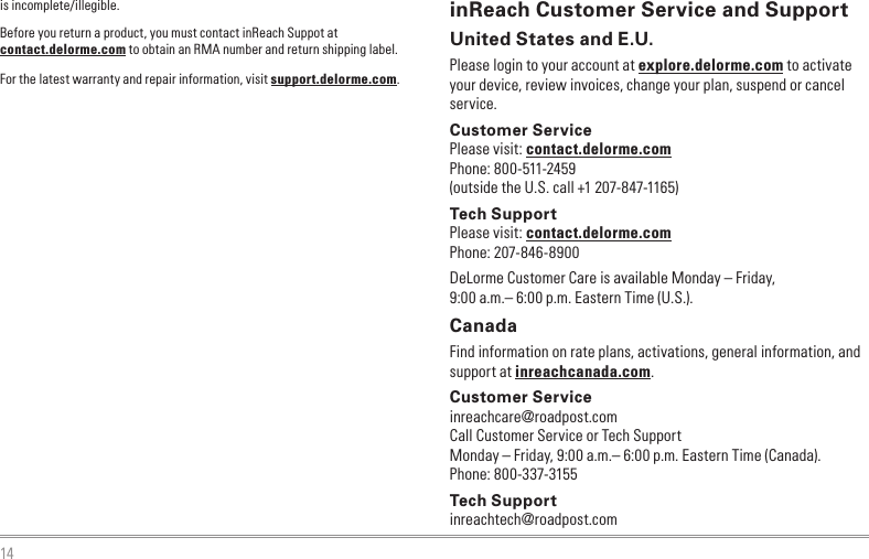 14is incomplete/illegible.Before you return a product, you must contact inReach Suppot at contact.delorme.com to obtain an RMA number and return shipping label.For the latest warranty and repair information, visit support.delorme.com.inReach Customer Service and SupportUnited States and E.U.Please login to your account at explore.delorme.com to activate your device, review invoices, change your plan, suspend or cancel service.Customer ServicePlease visit: contact.delorme.comPhone: 800-511-2459(outside the U.S. call +1 207-847-1165)Tech SupportPlease visit: contact.delorme.comPhone: 207-846-8900DeLorme Customer Care is available Monday – Friday, 9:00 a.m.– 6:00 p.m. Eastern Time (U.S.).CanadaFind information on rate plans, activations, general information, and support at inreachcanada.com.Customer Serviceinreachcare@roadpost.comCall Customer Service or Tech SupportMonday – Friday, 9:00 a.m.– 6:00 p.m. Eastern Time (Canada).Phone: 800-337-3155Tech Supportinreachtech@roadpost.com