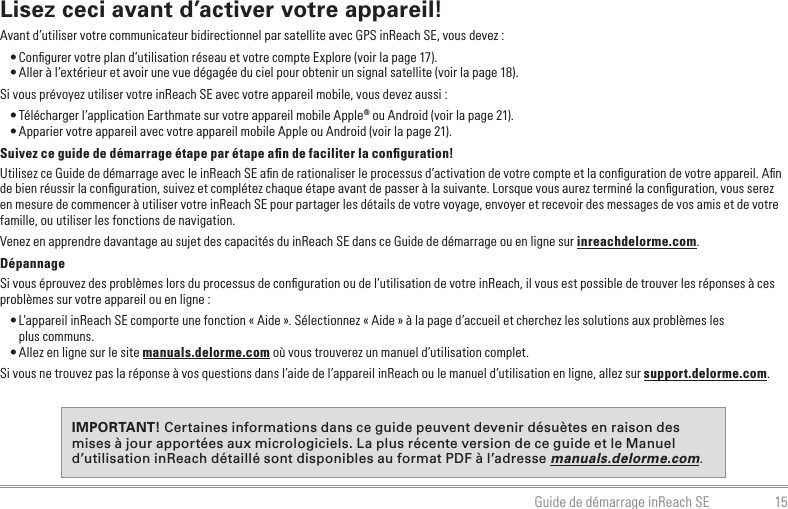 15Guide de démarrage inReach SELisez ceci avant d’activer votre appareil!Avant d’utiliser votre communicateur bidirectionnel par satellite avec GPS inReach SE, vous devez :• Conﬁgurer votre plan d’utilisation réseau et votre compte Explore (voir la page 17).• Aller à l’extérieur et avoir une vue dégagée du ciel pour obtenir un signal satellite (voir la page 18).Si vous prévoyez utiliser votre inReach SE avec votre appareil mobile, vous devez aussi :• Télécharger l’application Earthmate sur votre appareil mobile Apple® ou Android (voir la page 21).• Apparier votre appareil avec votre appareil mobile Apple ou Android (voir la page 21).Suivez ce guide de démarrage étape par étape aﬁn de faciliter la conﬁguration!Utilisez ce Guide de démarrage avec le inReach SE aﬁn de rationaliser le processus d’activation de votre compte et la conﬁguration de votre appareil. Aﬁn de bien réussir la conﬁguration, suivez et complétez chaque étape avant de passer à la suivante. Lorsque vous aurez terminé la conﬁguration, vous serez en mesure de commencer à utiliser votre inReach SE pour partager les détails de votre voyage, envoyer et recevoir des messages de vos amis et de votre famille, ou utiliser les fonctions de navigation.Venez en apprendre davantage au sujet des capacités du inReach SE dans ce Guide de démarrage ou en ligne sur inreachdelorme.com.DépannageSi vous éprouvez des problèmes lors du processus de conﬁguration ou de l’utilisation de votre inReach, il vous est possible de trouver les réponses à ces problèmes sur votre appareil ou en ligne :• L’appareil inReach SE comporte une fonction « Aide ». Sélectionnez « Aide » à la page d’accueil et cherchez les solutions aux problèmes les  plus communs.• Allez en ligne sur le site manuals.delorme.com où vous trouverez un manuel d’utilisation complet.Si vous ne trouvez pas la réponse à vos questions dans l’aide de l’appareil inReach ou le manuel d’utilisation en ligne, allez sur support.delorme.com.IMPORTANT! Certaines informations dans ce guide peuvent devenir désuètes en raison des mises à jour apportées aux micrologiciels. La plus récente version de ce guide et le Manuel d’utilisation inReach détaillé sont disponibles au format PDF à l’adresse manuals.delorme.com.