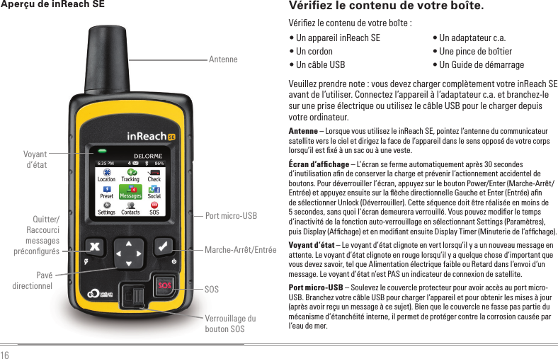 16Aperçu de inReach SEVoyant d’étatAntenneSOSPavé directionnelMarche-Arrêt/EntréeQuitter/Raccourci messages préconﬁ gurésPort micro-USBVerrouillage du bouton SOSVériﬁ ez le contenu de votre boîte.Veuillez prendre note : vous devez charger complètement votre inReach SE avant de l’utiliser. Connectez l’appareil à l’adaptateur c.a. et branchez-le sur une prise électrique ou utilisez le câble USB pour le charger depuis votre ordinateur.Antenne – Lorsque vous utilisez le inReach SE, pointez l’antenne du communicateur satellite vers le ciel et dirigez la face de l’appareil dans le sens opposé de votre corps lorsqu’il est ﬁ xé à un sac ou à une veste.Écran d’afﬁ chage – L’écran se ferme automatiquement après 30 secondes d’inutilisation aﬁ n de conserver la charge et prévenir l’actionnement accidentel de boutons. Pour déverrouiller l’écran, appuyez sur le bouton Power/Enter (Marche-Arrêt/Entrée) et appuyez ensuite sur la ﬂ èche directionnelle Gauche et Enter (Entrée) aﬁ n de sélectionner Unlock (Déverrouiller). Cette séquence doit être réalisée en moins de 5 secondes, sans quoi l’écran demeurera verrouillé. Vous pouvez modiﬁ er le temps d’inactivité de la fonction auto-verrouillage en sélectionnant Settings (Paramètres), puis Display (Afﬁ chage) et en modiﬁ ant ensuite Display Timer (Minuterie de l’afﬁ chage).Voyant d’état – Le voyant d’état clignote en vert lorsqu’il y a un nouveau message en attente. Le voyant d’état clignote en rouge lorsqu’il y a quelque chose d’important que vous devez savoir, tel que Alimentation électrique faible ou Retard dans l’envoi d’un message. Le voyant d’état n’est PAS un indicateur de connexion de satellite.Port micro-USB – Soulevez le couvercle protecteur pour avoir accès au port micro-USB. Branchez votre câble USB pour charger l’appareil et pour obtenir les mises à jour (après avoir reçu un message à ce sujet). Bien que le couvercle ne fasse pas partie du mécanisme d’étanchéité interne, il permet de protéger contre la corrosion causée par l’eau de mer. • Un appareil inReach SE  • Un cordon • Un câble USB • Un adaptateur c.a. • Une pince de boîtier • Un Guide de démarrageVériﬁ ez le contenu de votre boîte :