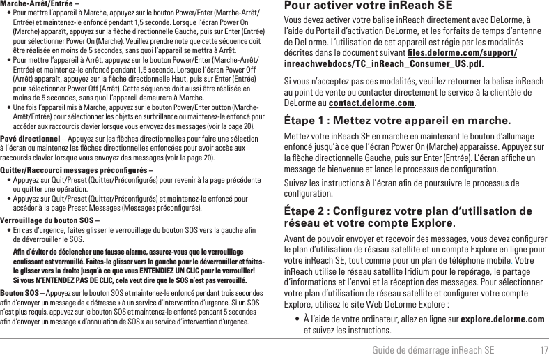 17Guide de démarrage inReach SEPour activer votre inReach SEVous devez activer votre balise inReach directement avec DeLorme, à l’aide du Portail d’activation DeLorme, et les forfaits de temps d’antenne de DeLorme. L’utilisation de cet appareil est régie par les modalités décrites dans le document suivant ﬁles.delorme.com/support/inreachwebdocs/TC_inReach_Consumer_US.pdf.Si vous n’acceptez pas ces modalités, veuillez retourner la balise inReach au point de vente ou contacter directement le service à la clientèle de DeLorme au contact.delorme.com.Étape 1 : Mettez votre appareil en marche.Mettez votre inReach SE en marche en maintenant le bouton d’allumage enfoncé jusqu’à ce que l’écran Power On (Marche) apparaisse. Appuyez sur la ﬂèche directionnelle Gauche, puis sur Enter (Entrée). L’écran afﬁche un message de bienvenue et lance le processus de conﬁguration.Suivez les instructions à l’écran aﬁn de poursuivre le processus de conﬁguration.Étape 2 : Conﬁgurez votre plan d’utilisation de réseau et votre compte Explore.Avant de pouvoir envoyer et recevoir des messages, vous devez conﬁgurer le plan d’utilisation de réseau satellite et un compte Explore en ligne pour votre inReach SE, tout comme pour un plan de téléphone mobile. Votre inReach utilise le réseau satellite Iridium pour le repérage, le partage d’informations et l’envoi et la réception des messages. Pour sélectionner votre plan d’utilisation de réseau satellite et conﬁgurer votre compte Explore, utilisez le site Web DeLorme Explore :•  À l’aide de votre ordinateur, allez en ligne sur explore.delorme.com et suivez les instructions.Marche-Arrêt/Entrée – • Pour mettre l’appareil à Marche, appuyez sur le bouton Power/Enter (Marche-Arrêt/Entrée) et maintenez-le enfoncé pendant 1,5 seconde. Lorsque l’écran Power On (Marche) apparaît, appuyez sur la ﬂèche directionnelle Gauche, puis sur Enter (Entrée) pour sélectionner Power On (Marche). Veuillez prendre note que cette séquence doit être réalisée en moins de 5 secondes, sans quoi l’appareil se mettra à Arrêt.• Pour mettre l’appareil à Arrêt, appuyez sur le bouton Power/Enter (Marche-Arrêt/Entrée) et maintenez-le enfoncé pendant 1,5 seconde. Lorsque l’écran Power Off (Arrêt) apparaît, appuyez sur la ﬂèche directionnelle Haut, puis sur Enter (Entrée) pour sélectionner Power Off (Arrêt). Cette séquence doit aussi être réalisée en moins de 5 secondes, sans quoi l’appareil demeurera à Marche.• Une fois l’appareil mis à Marche, appuyez sur le bouton Power/Enter button (Marche-Arrêt/Entrée) pour sélectionner les objets en surbrillance ou maintenez-le enfoncé pour accéder aux raccourcis clavier lorsque vous envoyez des messages (voir la page 20).Pavé directionnel – Appuyez sur les ﬂèches directionnelles pour faire une sélection à l’écran ou maintenez les ﬂèches directionnelles enfoncées pour avoir accès aux raccourcis clavier lorsque vous envoyez des messages (voir la page 20).Quitter/Raccourci messages préconﬁgurés –• Appuyez sur Quit/Preset (Quitter/Préconﬁgurés) pour revenir à la page précédente ou quitter une opération.• Appuyez sur Quit/Preset (Quitter/Préconﬁgurés) et maintenez-le enfoncé pour accéder à la page Preset Messages (Messages préconﬁgurés).Verrouillage du bouton SOS – • En cas d’urgence, faites glisser le verrouillage du bouton SOS vers la gauche aﬁn de déverrouiller le SOS.Aﬁn d’éviter de déclencher une fausse alarme, assurez-vous que le verrouillage coulissant est verrouillé. Faites-le glisser vers la gauche pour le déverrouiller et faites-le glisser vers la droite jusqu’à ce que vous ENTENDIEZ UN CLIC pour le verrouiller!  Si vous N’ENTENDEZ PAS DE CLIC, cela veut dire que le SOS n’est pas verrouillé.Bouton SOS – Appuyez sur le bouton SOS et maintenez-le enfoncé pendant trois secondes aﬁn d’envoyer un message de « détresse » à un service d’intervention d’urgence. Si un SOS n’est plus requis, appuyez sur le bouton SOS et maintenez-le enfoncé pendant 5 secondes aﬁn d’envoyer un message « d’annulation de SOS » au service d’intervention d’urgence.