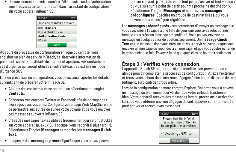 18•  On vous demandera votre numéro IMEI et votre code d’autorisation; vous trouverez cette information dans l’assistant de conﬁguration sur votre appareil inReach SE.Au cours du processus de conﬁguration en ligne du compte, vous  choisirez un plan de service InReach, saisirez votre information de paiement, saisirez les détails de contact et ajouterez vos contacts en  cas d’urgence qui seront utilisés si votre InReach SE est mis en mode d’urgence SOS.Lors du processus de conﬁguration, vous devez aussi ajouter les détails suivants aﬁn de préparer votre inReach SE :•  Ajoutez des contacts à votre appareil en sélectionnant l’onglet Contacts. •  Connectez vos comptes Twitter et Facebook aﬁn de partager des messages avec vos amis. Conﬁgurez votre page Web MapShare aﬁn de permettre aux autres de suivre votre voyage et de vous envoyer des messages sur votre inReach SE.•  Créez des messages textes utilisés fréquemment qui seront stockés sur votre appareil (p. ex., « Suis occupé, vous répondrai plus tard! »). Sélectionnez l’onglet Messages et modiﬁez les messages Quick Text.•  Composez des messages préconﬁgurés que vous croyez pouvoir utiliser souvent, p. ex., « Je viens tout juste d’arriver et tout va bien » ou « Je suis sur le point de partir pour ma prochaine destination ».  Sélectionnez l’onglet Messages et modiﬁez les messages préconﬁgurés. Spéciﬁez un groupe de destinataires à qui vous enverrez des mises à jour régulières.Les messages préconﬁgurés vous permettent d’envoyer un message que vous avez créé à l’avance à une liste de gens que vous avez sélectionnés lorsque vous créez un message préconﬁguré. Vous pouvez envoyer ce message en quelques clics de boutons seulement. Un message Quick Text est un message dont vous êtes sûr de vous servir souvent lorsque vous envoyez un message ou répondez à un message, et que vous voulez éviter de le retaper chaque fois. Envoyez-le en quelques clics de boutons seulement.Étape 3 : Vériﬁez votre connexion.L’appareil inReach SE requiert un signal satellite clair provenant du ciel aﬁn de pouvoir compléter le processus de conﬁguration. Allez à l’extérieur et tenez-vous debout dans une zone dégagée à une bonne distance de tout bâtiment, surplomb de toit ou arbre.Lors de la conﬁguration de votre compte Explore, DeLorme vous a envoyé un message de bienvenue pour vériﬁer que votre inReach fonctionne bien. Votre appareil recevra des messages lors du processus d’activation. Lorsque vous obtenez une vue dégagée du ciel, appuyez sur Enter (Entrée) pour activer et recevoir vos messages.