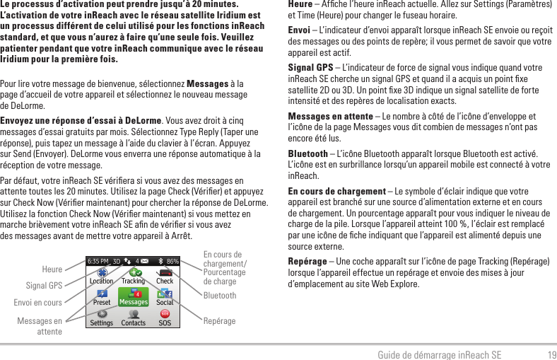 19Guide de démarrage inReach SELe processus d’activation peut prendre jusqu’à 20 minutes. L’activation de votre inReach avec le réseau satellite Iridium est un processus différent de celui utilisé pour les fonctions inReach standard, et que vous n’aurez à faire qu’une seule fois. Veuillez patienter pendant que votre inReach communique avec le réseau Iridium pour la première fois.Pour lire votre message de bienvenue, sélectionnez Messages à la  page d’accueil de votre appareil et sélectionnez le nouveau message  de DeLorme.Envoyez une réponse d’essai à DeLorme. Vous avez droit à cinq messages d’essai gratuits par mois. Sélectionnez Type Reply (Taper une réponse), puis tapez un message à l’aide du clavier à l’écran. Appuyez sur Send (Envoyer). DeLorme vous enverra une réponse automatique à la réception de votre message.Par défaut, votre inReach SE vériﬁera si vous avez des messages en attente toutes les 20 minutes. Utilisez la page Check (Vériﬁer) et appuyez sur Check Now (Vériﬁer maintenant) pour chercher la réponse de DeLorme. Utilisez la fonction Check Now (Vériﬁer maintenant) si vous mettez en marche brièvement votre inReach SE aﬁn de vériﬁer si vous avez  des messages avant de mettre votre appareil à Arrêt.Heure – Afﬁche l’heure inReach actuelle. Allez sur Settings (Paramètres) et Time (Heure) pour changer le fuseau horaire.Envoi – L’indicateur d’envoi apparaît lorsque inReach SE envoie ou reçoit des messages ou des points de repère; il vous permet de savoir que votre appareil est actif.Signal GPS – L’indicateur de force de signal vous indique quand votre inReach SE cherche un signal GPS et quand il a acquis un point ﬁxe satellite 2D ou 3D. Un point ﬁxe 3D indique un signal satellite de forte intensité et des repères de localisation exacts.Messages en attente – Le nombre à côté de l’icône d’enveloppe et l’icône de la page Messages vous dit combien de messages n’ont pas encore été lus.Bluetooth – L’icône Bluetooth apparaît lorsque Bluetooth est activé. L’icône est en surbrillance lorsqu’un appareil mobile est connecté à votre inReach.En cours de chargement – Le symbole d’éclair indique que votre appareil est branché sur une source d’alimentation externe et en cours de chargement. Un pourcentage apparaît pour vous indiquer le niveau de charge de la pile. Lorsque l’appareil atteint 100 %, l’éclair est remplacé par une icône de ﬁche indiquant que l’appareil est alimenté depuis une source externe.Repérage – Une coche apparaît sur l’icône de page Tracking (Repérage) lorsque l’appareil effectue un repérage et envoie des mises à jour d’emplacement au site Web Explore.    HeureEnvoi en coursEn cours de chargement/Pourcentage  de chargeBluetoothMessages en attenteRepérageSignal GPS