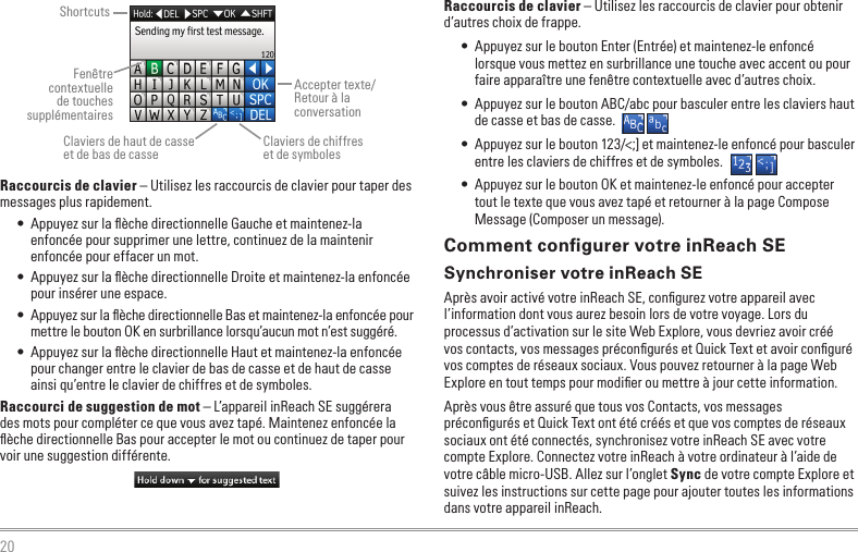 20           Raccourcis de clavier – Utilisez les raccourcis de clavier pour taper des messages plus rapidement.•  Appuyez sur la ﬂèche directionnelle Gauche et maintenez-la enfoncée pour supprimer une lettre, continuez de la maintenir enfoncée pour effacer un mot.•  Appuyez sur la ﬂèche directionnelle Droite et maintenez-la enfoncée pour insérer une espace.•  Appuyez sur la ﬂèche directionnelle Bas et maintenez-la enfoncée pour mettre le bouton OK en surbrillance lorsqu’aucun mot n’est suggéré.•  Appuyez sur la ﬂèche directionnelle Haut et maintenez-la enfoncée pour changer entre le clavier de bas de casse et de haut de casse ainsi qu’entre le clavier de chiffres et de symboles.Raccourci de suggestion de mot – L’appareil inReach SE suggérera des mots pour compléter ce que vous avez tapé. Maintenez enfoncée la ﬂèche directionnelle Bas pour accepter le mot ou continuez de taper pour voir une suggestion différente.  Raccourcis de clavier – Utilisez les raccourcis de clavier pour obtenir d’autres choix de frappe.•  Appuyez sur le bouton Enter (Entrée) et maintenez-le enfoncé lorsque vous mettez en surbrillance une touche avec accent ou pour faire apparaître une fenêtre contextuelle avec d’autres choix.•  Appuyez sur le bouton ABC/abc pour basculer entre les claviers haut de casse et bas de casse.•  Appuyez sur le bouton 123/&lt;;] et maintenez-le enfoncé pour basculer entre les claviers de chiffres et de symboles.•  Appuyez sur le bouton OK et maintenez-le enfoncé pour accepter tout le texte que vous avez tapé et retourner à la page Compose Message (Composer un message).Comment conﬁgurer votre inReach SESynchroniser votre inReach SEAprès avoir activé votre inReach SE, conﬁgurez votre appareil avec l’information dont vous aurez besoin lors de votre voyage. Lors du processus d’activation sur le site Web Explore, vous devriez avoir créé vos contacts, vos messages préconﬁgurés et Quick Text et avoir conﬁguré vos comptes de réseaux sociaux. Vous pouvez retourner à la page Web Explore en tout temps pour modiﬁer ou mettre à jour cette information.Après vous être assuré que tous vos Contacts, vos messages préconﬁgurés et Quick Text ont été créés et que vos comptes de réseaux sociaux ont été connectés, synchronisez votre inReach SE avec votre compte Explore. Connectez votre inReach à votre ordinateur à l’aide de votre câble micro-USB. Allez sur l’onglet Sync de votre compte Explore et suivez les instructions sur cette page pour ajouter toutes les informations dans votre appareil inReach.ShortcutsFenêtre contextuelle de touches supplémentairesClaviers de haut de casse  et de bas de casseAccepter texte/Retour à la conversationClaviers de chiffres  et de symboles