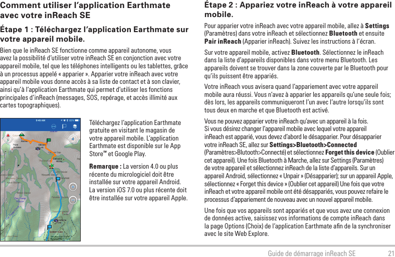 21Guide de démarrage inReach SEComment utiliser l’application Earthmate avec votre inReach SEÉtape 1 : Téléchargez l’application Earthmate sur votre appareil mobile.Bien que le inReach SE fonctionne comme appareil autonome, vous avez la possibilité d’utiliser votre inReach SE en conjonction avec votre appareil mobile, tel que les téléphones intelligents ou les tablettes, grâce à un processus appelé « apparier ». Apparier votre inReach avec votre appareil mobile vous donne accès à sa liste de contact et à son clavier, ainsi qu’à l’application Earthmate qui permet d’utiliser les fonctions principales d’inReach (messages, SOS, repérage, et accès illimité aux cartes topographiques).Téléchargez l’application Earthmate gratuite en visitant le magasin de votre appareil mobile. L’application Earthmate est disponible sur le App StoreSM et Google Play.Remarque : La version 4.0 ou plus récente du micrologiciel doit être installée sur votre appareil Android.  La version iOS 7.0 ou plus récente doit être installée sur votre appareil Apple.Étape 2 : Appariez votre inReach à votre appareil mobile.Pour apparier votre inReach avec votre appareil mobile, allez à Settings (Paramètres) dans votre inReach et sélectionnez Bluetooth et ensuite Pair inReach (Apparier inReach). Suivez les instructions à l’écran.Sur votre appareil mobile, activez Bluetooth. Sélectionnez le inReach dans la liste d’appareils disponibles dans votre menu Bluetooth. Les appareils doivent se trouver dans la zone couverte par le Bluetooth pour qu’ils puissent être appariés.Votre inReach vous avisera quand l’appariement avec votre appareil mobile aura réussi. Vous n’avez à apparier les appareils qu’une seule fois; dès lors, les appareils communiqueront l’un avec l’autre lorsqu’ils sont tous deux en marche et que Bluetooth est activé. Vous ne pouvez apparier votre inReach qu’avec un appareil à la fois. Si vous désirez changer l’appareil mobile avec lequel votre appareil inReach est apparié, vous devez d’abord le désapparier. Pour désapparier votre inReach SE, allez sur Settings&gt;Bluetooth&gt;Connected (Paramètres&gt;Blutooth&gt;Connecté) et sélectionnez Forget this device (Oublier cet appareil). Une fois Bluetooth à Marche, allez sur Settings (Paramètres) de votre appareil et sélectionnez inReach de la liste d’appareils. Sur un appareil Android, sélectionnez « Unpair » (Désapparier); sur un appareil Apple, sélectionnez « Forget this device » (Oublier cet appareil) Une fois que votre inReach et votre appareil mobile ont été désappariés, vous pouvez refaire le processus d’appariement de nouveau avec un nouvel appareil mobile.Une fois que vos appareils sont appariés et que vous avez une connexion de données active, saisissez vos informations de compte inReach dans la page Options (Choix) de l’application Earthmate aﬁn de la synchroniser avec le site Web Explore.