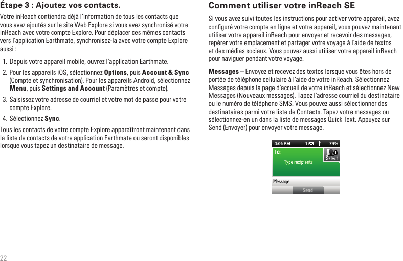 22Comment utiliser votre inReach SESi vous avez suivi toutes les instructions pour activer votre appareil, avez conﬁguré votre compte en ligne et votre appareil, vous pouvez maintenant utiliser votre appareil inReach pour envoyer et recevoir des messages, repérer votre emplacement et partager votre voyage à l’aide de textos et des médias sociaux. Vous pouvez aussi utiliser votre appareil inReach pour naviguer pendant votre voyage.Messages – Envoyez et recevez des textos lorsque vous êtes hors de portée de téléphone cellulaire à l’aide de votre inReach. Sélectionnez Messages depuis la page d’accueil de votre inReach et sélectionnez New Messages (Nouveaux messages). Tapez l’adresse courriel du destinataire ou le numéro de téléphone SMS. Vous pouvez aussi sélectionner des destinataires parmi votre liste de Contacts. Tapez votre messages ou sélectionnez-en un dans la liste de messages Quick Text. Appuyez sur Send (Envoyer) pour envoyer votre message.Étape 3 : Ajoutez vos contacts.Votre inReach contiendra déjà l’information de tous les contacts que vous avez ajoutés sur le site Web Explore si vous avez synchronisé votre inReach avec votre compte Explore. Pour déplacer ces mêmes contacts vers l’application Earthmate, synchronisez-la avec votre compte Explore aussi :1.  Depuis votre appareil mobile, ouvrez l’application Earthmate.2. Pour les appareils iOS, sélectionnez Options, puis Account &amp; Sync (Compte et synchronisation). Pour les appareils Android, sélectionnez Menu, puis Settings and Account (Paramètres et compte).3. Saisissez votre adresse de courriel et votre mot de passe pour votre compte Explore.4. Sélectionnez Sync.Tous les contacts de votre compte Explore apparaîtront maintenant dans la liste de contacts de votre application Earthmate ou seront disponibles lorsque vous tapez un destinataire de message.