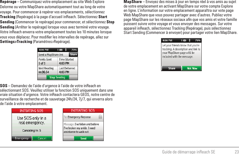 23Guide de démarrage inReach SERepérage – Communiquez votre emplacement au site Web Explore Delorme ou votre MapShare automatiquement tout au long de votre voyage. Pour commencer à repérer vos emplacements, sélectionnez Tracking (Repérage) à la page d’accueil inReach. Sélectionnez Start Sending (Commencer le repérage) pour commencer, et sélectionnez Stop Sending (Arrêter le repérage) lorsque vous avez terminé votre voyage. Votre inReach enverra votre emplacement toutes les 10 minutes lorsque vous vous déplacez. Pour modiﬁer les intervalles de repérage, allez sur Settings&gt;Tracking (Paramètres&gt;Repérage).SOS – Demandez de l’aide d’urgence à l’aide de votre inReach en sélectionnant SOS. Veuillez utiliser la fonction SOS uniquement dans une vraie situation d’urgence. Votre inReach contactera GEOS, notre centre de surveillance de recherche et de sauvetage 24h/24, 7j/7, qui enverra alors de l’aide à votre emplacement.MapShare – Envoyez des mises à jour en temps réel à vos amis au sujet de votre emplacement en activant MapShare sur votre compte Explore en ligne. L’information sur votre emplacement apparaîtra sur vote page Web MapShare que vous pouvez partager avec d’autres. Publiez votre page MapShare sur les réseaux sociaux aﬁn que vos amis et votre famille puissent suivre votre voyage et vous envoyer des messages. Sur votre appareil inReach, sélectionnez Tracking (Repérage), puis sélectionnez Start Sending (Commencer à envoyer) pour partager votre lien MapShare.