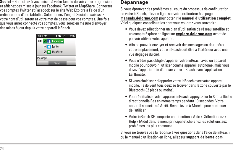 24DépannageSi vous éprouvez des problèmes au cours du processus de conﬁguration  de votre inReach, allez en ligne sur votre ordinateur à la page  manuals.delorme.com pour obtenir le manuel d’utilisation complet. Voici quelques conseils utiles dont vous voudrez vous souvenir :•  Vous devez sélectionner un plan d’utilisation de réseau satellite et un compte Explore en ligne sur explore.delorme.com avant de pouvoir utiliser votre appareil.•  Aﬁn de pouvoir envoyer et recevoir des messages ou de repérer votre emplacement, votre inReach doit être à l’extérieur avec une vue dégagée du ciel.•  Vous n’êtes pas obligé d’apparier votre inReach avec un appareil mobile pour pouvoir l’utiliser comme appareil autonome, mais vous devez l’apparier aﬁn d’utiliser votre inReach avec l’application Earthmate.•  Si vous choisissez d’apparier votre inReach avec votre appareil mobile, ils doivent tous deux se trouver dans la zone couverte par le Bluetooth (32 pieds ou moins).•  Pour réinitialiser votre appareil inReach, appuyez sur le X et la ﬂèche directionnelle Bas en même temps pendant 10 secondes. Votre appareil se mettra à Arrêt. Remettez-le à Marche pour continuer de l’utiliser.•  Votre inReach SE comporte une fonction « Aide ». Sélectionnez « Help » (Aide) dans le menu principal et cherchez les solutions aux problèmes les plus communs.Si vous ne trouvez pas la réponse à vos questions dans l’aide de inReach ou le manuel d’utilisation en ligne, allez sur support.delorme.com.Social – Permettez à vos amis et à votre famille de voir votre progression et afﬁchez des mises à jour sur Facebook, Twitter et MapShare. Connectez vos comptes Twitter et Facebook sur le site Web Explore à l’aide d’un ordinateur ou d’une tablette. Sélectionnez l’onglet Social et saisissez votre nom d’utilisateur et votre mot de passe pour vos comptes. Une fois que vous aurez connecté vos comptes, vous serez en mesure d’envoyer des mises à jour depuis votre appareil inReach.