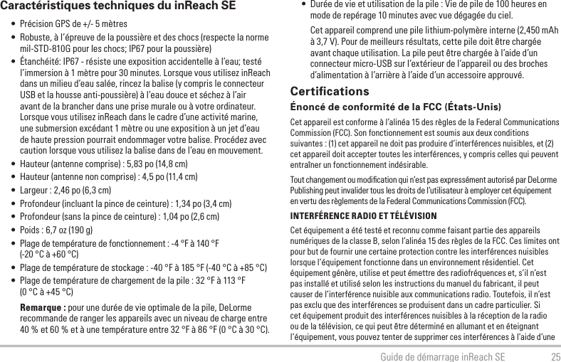 25Guide de démarrage inReach SE • Durée de vie et utilisation de la pile : Vie de pile de 100 heures en mode de repérage 10 minutes avec vue dégagée du ciel.Cet appareil comprend une pile lithium-polymère interne (2,450 mAh à 3,7 V). Pour de meilleurs résultats, cette pile doit être chargée avant chaque utilisation. La pile peut être chargée à l’aide d’un connecteur micro-USB sur l’extérieur de l’appareil ou des broches d’alimentation à l’arrière à l’aide d’un accessoire approuvé.CertiﬁcationsÉnoncé de conformité de la FCC (États-Unis)Cet appareil est conforme à l’alinéa 15 des règles de la Federal Communications Commission (FCC). Son fonctionnement est soumis aux deux conditions suivantes : (1) cet appareil ne doit pas produire d’interférences nuisibles, et (2) cet appareil doit accepter toutes les interférences, y compris celles qui peuvent entraîner un fonctionnement indésirable.Tout changement ou modiﬁcation qui n’est pas expressément autorisé par DeLorme Publishing peut invalider tous les droits de l’utilisateur à employer cet équipement en vertu des règlements de la Federal Communications Commission (FCC).INTERFÉRENCE RADIO ET TÉLÉVISIONCet équipement a été testé et reconnu comme faisant partie des appareils numériques de la classe B, selon l’alinéa 15 des règles de la FCC. Ces limites ont pour but de fournir une certaine protection contre les interférences nuisibles lorsque l’équipement fonctionne dans un environnement résidentiel. Cet équipement génère, utilise et peut émettre des radiofréquences et, s’il n’est pas installé et utilisé selon les instructions du manuel du fabricant, il peut causer de l’interférence nuisible aux communications radio. Toutefois, il n’est pas exclu que des interférences se produisent dans un cadre particulier. Si cet équipement produit des interférences nuisibles à la réception de la radio ou de la télévision, ce qui peut être déterminé en allumant et en éteignant l’équipement, vous pouvez tenter de supprimer ces interférences à l’aide d’une Caractéristiques techniques du inReach SE • Précision GPS de +/- 5 mètres • Robuste, à l’épreuve de la poussière et des chocs (respecte la norme mil-STD-810G pour les chocs; IP67 pour la poussière) • Étanchéité: IP67 - résiste une exposition accidentelle à l’eau; testé l’immersion à 1 mètre pour 30 minutes. Lorsque vous utilisez inReach dans un milieu d’eau salée, rincez la balise (y compris le connecteur USB et la housse anti-poussière) à l’eau douce et séchez à l’air avant de la brancher dans une prise murale ou à votre ordinateur. Lorsque vous utilisez inReach dans le cadre d’une activité marine, une submersion excédant 1 mètre ou une exposition à un jet d’eau de haute pression pourrait endommager votre balise. Procédez avec caution lorsque vous utilisez la balise dans de l’eau en mouvement. • Hauteur (antenne comprise) : 5,83 po (14,8 cm) • Hauteur (antenne non comprise) : 4,5 po (11,4 cm) • Largeur : 2,46 po (6,3 cm) • Profondeur (incluant la pince de ceinture) : 1,34 po (3,4 cm) • Profondeur (sans la pince de ceinture) : 1,04 po (2,6 cm) • Poids : 6,7 oz (190 g) • Plage de température de fonctionnement : -4 °F à 140 °F  (-20 °C à +60 °C) • Plage de température de stockage : -40 °F à 185 °F (-40 °C à +85 °C) • Plage de température de chargement de la pile : 32 °F à 113 °F  (0 °C à +45 °C)Remarque : pour une durée de vie optimale de la pile, DeLorme recommande de ranger les appareils avec un niveau de charge entre 40 % et 60 % et à une température entre 32 °F à 86 °F (0 °C à 30 °C).