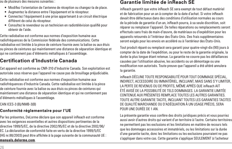 26ou de plusieurs des mesures suivantes :•  Modiﬁez l’orientation de l’antenne de réception ou changez-la de place.•  Augmentez la distance entre l’équipement et le récepteur.•  Connectez l’équipement à une prise appartenant à un circuit électrique différent de celui du récepteur.•  Consultez le revendeur ou un technicien en radiotélévision qualiﬁé pour obtenir de l’aide.Cette radiobalise est conforme aux normes d’exposition humaine aux radiofréquences de la Commission fédérale des communications. Cette radiobalise est limitée à la pince de ceinture fournie avec la balise ou aux étuis ou pinces de ceintures qui maintiennent une distance de séparation identique et qui ne contiennent pas d’éléments métalliques à l’assemblage.Certiﬁcation d’Industrie CanadaCet appareil est conforme au CNR-310 d’Industrie Canada. Son exploitation est autorisée sous réserve que l’appareil ne cause pas de brouillage préjudiciable.Cette radiobalise est conforme aux normes d’exposition humaine aux radiofréquences d’Industrie Canada. Cette radiobalise est limitée à la pince de ceinture fournie avec la balise ou aux étuis ou pinces de ceintures qui maintiennent une distance de séparation identique et qui ne contiennent pas d’éléments métalliques à l’assemblage.CAN ICES-3 (B)/NMB-3(B)Conformité réglementaire pour l’UEPar les présentes, DeLorme déclare que son appareil inReach est conforme avec les exigences essentielles et autres dispositions pertinentes de la directive 1999/5/EC, de la directive 2002/95/EC et de la directive 2002/96/EC. La déclaration de conformité faite en vertu de la directive 1999/5/EC (HG nr.88/2003) peut être afﬁchée à la page suivante de la communauté UE : manuals.delorme.com.Garantie limitée de inReach SEinReach garantit que votre inReach SE sera exempt de tout défaut matériel et de fabrication pour un an à compter de la date d’achat. Si votre inReach devait être défectueux dans des conditions d’utilisation normales au cours de la période de garantie d’un an, inReach pourra, à sa seule discrétion, soit réparer ou remplacer l’appareil. De telles réparations ou remplacements seront effectués sans frais de main-d’œuvre, de matériaux ou d’expédition pour les appareils retournés à l’intérieur des États-Unis. Des frais supplémentaires seront exigés pour les envois en accéléré ou à l’extérieur des États-Unis.Tout produit réparé ou remplacé sera garanti pour quatre-vingt-dix (90) jours à compter de la date de l’expédition, ou pour le reste de la garantie originale, la durée la plus longue étant retenue. La garantie ne couvre pas les défaillances causées par l’utilisation abusive, les accidents ou un démontage ou une modiﬁcation non autorisés. Toute preuve que l’appareil a été altéré annulera la garantie.inReach DÉCLINE TOUTE RESPONSABILITÉ POUR TOUT DOMMAGE SPÉCIAL, INDIRECT, ACCESSOIRE OU IMMATÉRIEL, INCLUANT, MAIS SANS S’Y LIMITER, LA PERTE DE REVENUS OU DE PROFITS, MÊME APRÈS QUE inReach AIT ÉTÉ AVISÉ DE LA POSSIBILITÉ DE TELS DOMMAGES. LA GARANTIE LIMITÉE CONTENUE AUX PRÉSENTES REMPLACE TOUTES LES AUTRES GARANTIES. TOUTE AUTRE GARANTIE TACITE, INCLUANT TOUTES LES GARANTIES TACITES DE QUALITÉ MARCHANDE OU D’ADÉQUATION À UN USAGE PRÉCIS, SERA POUR UNE DURÉE DE 1 AN.La présente garantie vous confère des droits juridiques précis et vous pourriez aussi avoir d’autres droits qui varient d’un territoire à l’autre. Certains territoires ne permettent pas les exclusions et les limitations en matière de recours tels que les dommages accessoires et immatériels, ou les limitations sur la durée d’une garantie tacite, donc les limitations ou les exclusions pourraient ne pas s’appliquer dans votre cas. Cette garantie s’applique SEULEMENT à l’acheteur 